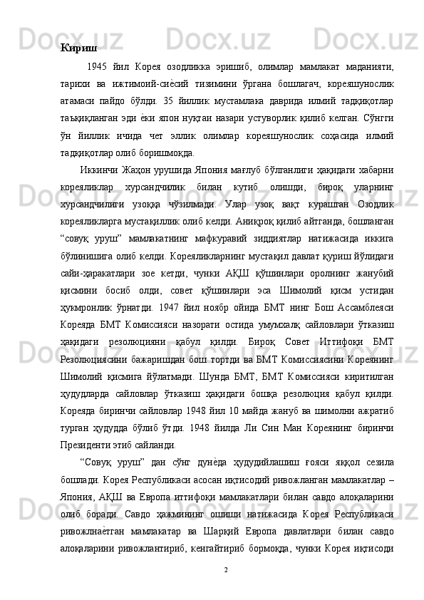Кириш
  1945   йил   Корея   озодликка   эришиб,   олимлар   мамлакат   маданияти,
тарихи   ва   ижтимоий-сие"сий   тизимини   ўргана   бошлагач,   кореяшунослик
атамаси   пайдо   бўлди.   35   йиллик   мустамлака   даврида   илмий   тадқиқотлар
таъқиқланган   эди  	
е"ки   япон   нуқтаи   назари   устуворлик   қилиб   келган.   Сўнгги
ўн   йиллик   ичида   чет   эллик   олимлар   кореяшунослик   соҳасида   илмий
тадқиқотлар олиб боришмоқда. 
Иккинчи   Жаҳон   урушида   Япония   мағлуб   бўлганлиги   ҳақидаги   хабарни
кореяликлар   хурсандчилик   билан   кутиб   олишди,   бироқ   уларнинг
хурсандчилиги   узоққа   чўзилмади.   Улар   узоқ   вақт   курашган   Озодлик
кореяликларга мустақиллик олиб келди. Аниқроқ қилиб айтганда, бошланган
“совуқ   уруш”   мамлакатнинг   мафкуравий   зиддиятлар   натижасида   иккига
бўлинишига олиб келди. Кореяликларнинг мустақил давлат қуриш йўлидаги
сайи-ҳаракатлари   зое   кетди,   чунки   АҚШ   қўшинлари   оролнинг   жанубий
қисмини   босиб   олди,   совет   қўшинлари   эса   Шимолий   қисм   устидан
ҳукмронлик   ўрнатди.   1947   йил   ноябр   ойида   БМТ   нинг   Бош   Ассамблеяси
Кореяда   БМТ   Комиссияси   назорати   остида   умумхалқ   сайловлари   ўтказиш
ҳақидаги   резолюцияни   қабул   қилди.   Бироқ   Совет   Иттифоқи   БМТ
Резолюциясини   бажаришдан   бош   тортди   ва   БМТ   Комиссиясини   Кореянинг
Шимолий   қисмига   йўлатмади.   Шунда   БМТ,   БМТ   Комиссияси   киритилган
ҳудудларда   сайловлар   ўтказиш   ҳақидаги   бошқа   резолюция   қабул   қилди.
Кореяда   биринчи   сайловлар   1948   йил   10   майда   жануб   ва   шимолни   ажратиб
турган   ҳудудда   бўлиб   ўтди.   1948   йилда   Ли   Син   Ман   Кореянинг   биринчи
Президенти этиб сайланди. 
“Совуқ   уруш”   дан   сўнг   дун	
е"да   ҳудудийлашиш   ғояси   яққол   сезила
бошлади. Корея Республикаси асосан иқтисодий ривожланган мамлакатлар –
Япония,   АҚШ   ва   Европа   иттифоқи   мамлакатлари   билан   савдо   алоқаларини
олиб   боради.   Савдо   ҳажмининг   ошиши   натижасида   Корея   Республикаси
ривожлна	
е"тган   мамлакатар   ва   Шарқий   Европа   давлатлари   билан   савдо
алоқаларини   ривожлантириб,   кенгайтириб   бормоқда,   чунки   Корея   иқтисоди
  2