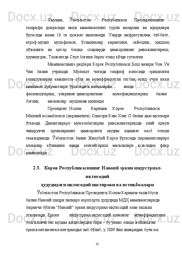   Умуман,  Ўзбекистон  Республикаси  Президентининг  
ташрифи   доирасида   икки   мамлакатнинг   турли   вазирлик   ва   идоралари
ўртасида   жами   16   та   ҳужжат   имзоланди.   Уларда   инфратузилма,   тиббие"т,
атроф-муҳит   муҳофазаси,   ўсимликлар   карантини,   сай	
е"ҳлик,   қишлоқ
хўжалиги   ва   қатор   бошқа   соҳаларда   ҳамкорликни   ривожлантириш,
шунингдек, Тошкентда Сеул боғини барпо этиш кўзда тутилган. 
  Мамлакатимиз раҳбари Корея Республикаси Бош вазири Чон Ун
Чан   билан   учрашди.   Мулоқот   чоғида   ташриф   асносида   эришилган
келишувларни   амали	
е"тга   тўла   ва   муваффақиятли   татбиқ   этиш   учун   икки
мамлакат ҳукуматлари  ўртасидаги  алоқаларни  янада  
фаоллаштириш,  уларнинг ҳамкорлигини  мувофиқлаштириш  билан  
боғлиқ  масалалар  муҳокама қилинди. 
  Президент  Ислом  Каримов  Корея  Республикаси  
Миллий ассамблеяси (парламенти) Спикери Ким Х	
е"нг О билан ҳам музокара
ўтказди.   Давлатлараро   муносабатларни   ривожлантиришда   олий   қонун
чиқарувчи   органларнинг   ҳамкорлиги   муҳим   аҳамият   касб   этиши
таъкидланди.   Ўзбекистон   билан   Жанубий   Корея   ўртасида   парламентлараро
алоқалар   кўламини   янада   кенгайтириш   масалалари   юзасидан   фикр
алмашилди. 
 
2.3.   Корея Республикасининг Навоий эркин индустриал-
иқтисодий
ҳудудидаги иқтисодий иштироки ва истиқболлари
    Ўзбекистон Республикаси Президенти Ислом Каримов ташаббуси 
билан Навоий шаҳри халқаро аэропорти ҳудудида МДҲ мамлакатларида 
биринчи бўлган “Навоий” эркин индустриал-иқтисодий зона ташкил 
этилмоқда.  Еркин  индустриал-иқтисодий  зонанинг  муваффақиятини 
белгиловчи энг муҳим жиҳатлардан бири – бу унинг 
е"нида жойлашган 
трансконтинентал интермодал хаб бўлиб, у 2009 йил январидан бу	
е"н юк 
  21   