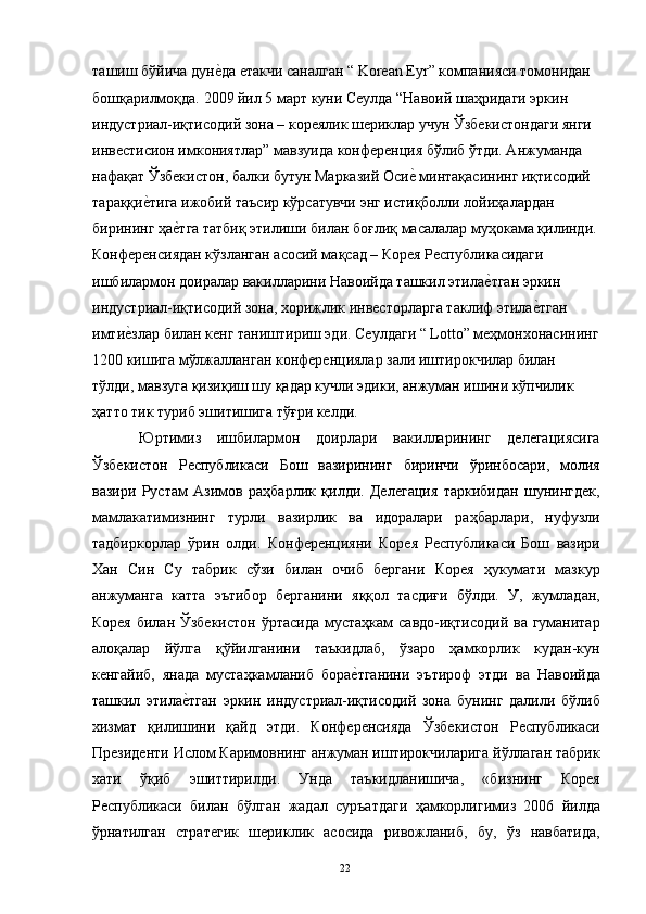 ташиш бўйича дуне"да етакчи саналган “ Korean Eyr” компанияси томонидан 
бошқарилмоқда. 2009 йил 5 март куни Сеулда “Навоий шаҳридаги эркин 
индустриал-иқтисодий зона – кореялик шериклар учун Ўзбекистондаги янги 
инвестисион имкониятлар” мавзуида конференция бўлиб ўтди. Анжуманда 
нафақат Ўзбекистон, балки бутун Марказий Оси	
е" минтақасининг иқтисодий 
тараққи	
е"тига ижобий таъсир кўрсатувчи энг истиқболли лойиҳалардан 
бирининг ҳа	
е"тга татбиқ этилиши билан боғлиқ масалалар муҳокама қилинди.
Конференсиядан кўзланган асосий мақсад – Корея Республикасидаги 
ишбилармон доиралар вакилларини Навоийда ташкил этила	
е"тган эркин 
индустриал-иқтисодий зона, хорижлик инвесторларга таклиф этила	
е"тган 
имти	
е"злар билан кенг таништириш эди. Сеулдаги “ Lotto” меҳмонхонасининг
1200 кишига мўлжалланган конференциялар зали иштирокчилар билан 
тўлди, мавзуга қизиқиш шу қадар кучли эдики, анжуман ишини кўпчилик 
ҳатто тик туриб эшитишига тўғри келди. 
  Юртимиз   ишбилармон   доирлари   вакилларининг   делегациясига
Ўзбекистон   Республикаси   Бош   вазирининг   биринчи   ўринбосари,   молия
вазири   Рустам   Азимов   раҳбарлик   қилди.   Делегация   таркибидан   шунингдек,
мамлакатимизнинг   турли   вазирлик   ва   идоралари   раҳбарлари,   нуфузли
тадбиркорлар   ўрин   олди.   Конференцияни   Корея   Республикаси   Бош   вазири
Хан   Син   Су   табрик   сўзи   билан   очиб   бергани   Корея   ҳукумати   мазкур
анжуманга   катта   эътибор   берганини   яққол   тасдиғи   бўлди.   У,   жумладан,
Корея  билан Ўзбекистон  ўртасида  мустаҳкам  савдо-иқтисодий ва гуманитар
алоқалар   йўлга   қўйилганини   таъкидлаб,   ўзаро   ҳамкорлик   кудан-кун
кенгайиб,   янада   мустаҳкамланиб   бора	
е"тганини   эътироф   этди   ва   Навоийда
ташкил   этила	
е"тган   эркин   индустриал-иқтисодий   зона   бунинг   далили   бўлиб
хизмат   қилишини   қайд   этди.   Конференсияда   Ўзбекистон   Республикаси
Президенти Ислом Каримовнинг анжуман иштирокчиларига йўллаган табрик
хати   ўқиб   эшиттирилди.   Унда   таъкидланишича,   «бизнинг   Корея
Республикаси   билан   бўлган   жадал   суръатдаги   ҳамкорлигимиз   2006   йилда
ўрнатилган   стратегик   шериклик   асосида   ривожланиб,   бу,   ўз   навбатида,
  22   