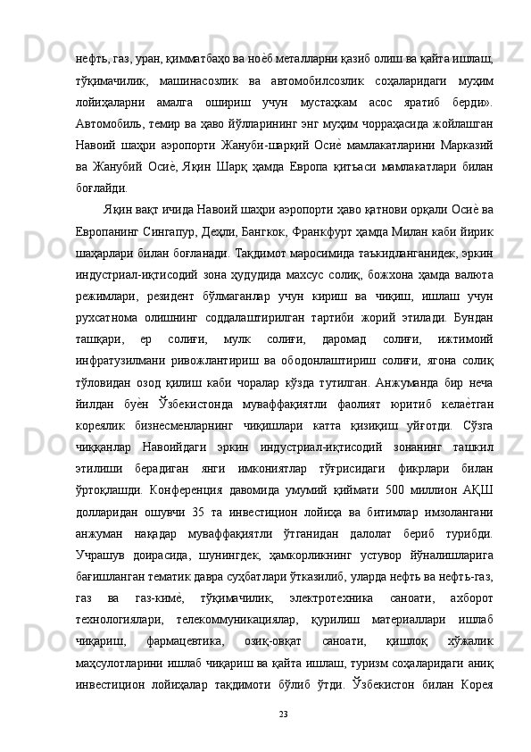 нефть, газ, уран, қимматбаҳо ва ное"б металларни қазиб олиш ва қайта ишлаш,
тўқимачилик,   машинасозлик   ва   автомобилсозлик   соҳаларидаги   муҳим
лойиҳаларни   амалга   ошириш   учун   мустаҳкам   асос   яратиб   берди».
Автомобиль, темир ва ҳаво йўлларининг энг муҳим чорраҳасида жойлашган
Навоий   шаҳри   аэропорти   Жануби-шарқий   Оси	
е"  мамлакатларини   Марказий
ва   Жанубий   Оси	
е",   Яқин   Шарқ   ҳамда   Европа   қитъаси   мамлакатлари   билан
боғлайди. 
 Яқин вақт ичида Навоий шаҳри аэропорти ҳаво қатнови орқали Оси	
е" ва
Европанинг Сингапур, Деҳли, Бангкок, Франкфурт ҳамда Милан каби йирик
шаҳарлари билан боғланади. Тақдимот маросимида таъкидланганидек, эркин
индустриал-иқтисодий   зона   ҳудудида   махсус   солиқ,   божхона   ҳамда   валюта
режимлари,   резидент   бўлмаганлар   учун   кириш   ва   чиқиш,   ишлаш   учун
рухсатнома   олишнинг   соддалаштирилган   тартиби   жорий   этилади.   Бундан
ташқари,   ер   солиғи,   мулк   солиғи,   даромад   солиғи,   ижтимоий
инфратузилмани   ривожлантириш   ва   ободонлаштириш   солиғи,   ягона   солиқ
тўловидан   озод   қилиш   каби   чоралар   кўзда   тутилган.   Анжуманда   бир   неча
йилдан   бу	
е"н   Ўзбекистонда   муваффақиятли   фаолият   юритиб   кела	е"тган
кореялик   бизнесменларнинг   чиқишлари   катта   қизиқиш   уйғотди.   Сўзга
чиққанлар   Навоийдаги   эркин   индустриал-иқтисодий   зонанинг   ташкил
этилиши   берадиган   янги   имкониятлар   тўғрисидаги   фикрлари   билан
ўртоқлашди.   Конференция   давомида   умумий   қиймати   500   миллион   АҚШ
долларидан   ошувчи   35   та   инвестицион   лойиҳа   ва   битимлар   имзолангани
анжуман   нақадар   муваффақиятли   ўтганидан   далолат   бериб   турибди.
Учрашув   доирасида,   шунингдек,   ҳамкорликнинг   устувор   йўналишларига
бағишланган тематик давра суҳбатлари ўтказилиб, уларда нефть ва нефть-газ,
газ   ва   газ-ким	
е",   тўқимачилик,   электротехника   саноати,   ахборот
технологиялари,   телекоммуникациялар,   қурилиш   материаллари   ишлаб
чиқариш,   фармацевтика,   озиқ-овқат   саноати,   қишлоқ   хўжалик
маҳсулотларини ишлаб чиқариш ва қайта ишлаш, туризм соҳаларидаги аниқ
инвестицион   лойиҳалар   тақдимоти   бўлиб   ўтди.   Ўзбекистон   билан   Корея
  23   