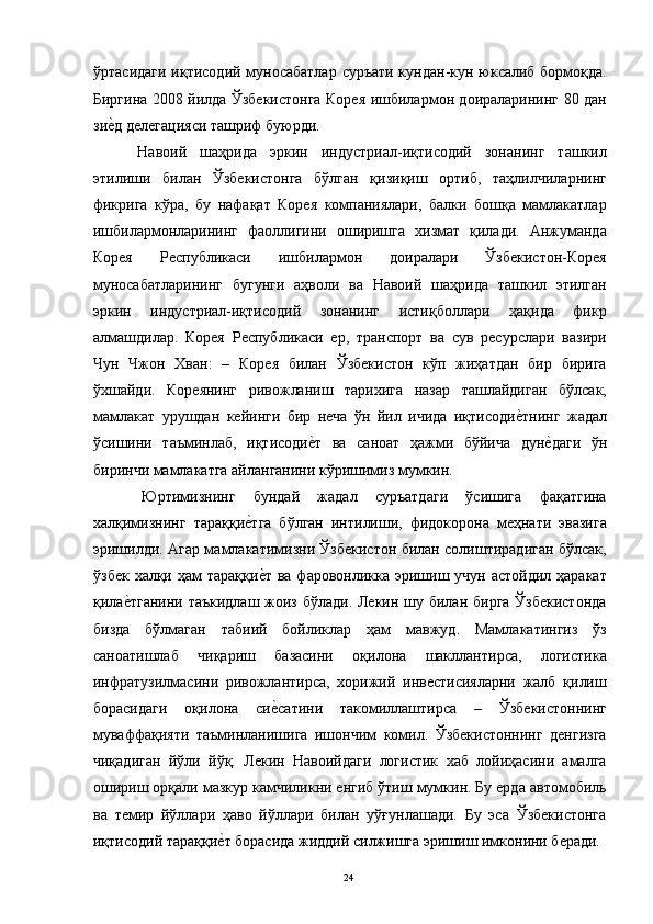 ўртасидаги иқтисодий муносабатлар суръати кундан-кун юксалиб бормоқда.
Биргина 2008 йилда Ўзбекистонга Корея ишбилармон доираларининг 80 дан
зие"д делегацияси ташриф буюрди. 
  Навоий   шаҳрида   эркин   индустриал-иқтисодий   зонанинг   ташкил
этилиши   билан   Ўзбекистонга   бўлган   қизиқиш   ортиб,   таҳлилчиларнинг
фикрига   кўра,   бу   нафақат   Корея   компаниялари,   балки   бошқа   мамлакатлар
ишбилармонларининг   фаоллигини   оширишга   хизмат   қилади.   Анжуманда
Корея   Республикаси   ишбилармон   доиралари   Ўзбекистон-Корея
муносабатларининг   бугунги   аҳволи   ва   Навоий   шаҳрида   ташкил   этилган
эркин   индустриал-иқтисодий   зонанинг   истиқболлари   ҳақида   фикр
алмашдилар.   Корея   Республикаси   ер,   транспорт   ва   сув   ресурслари   вазири
Чун   Чжон   Хван:   –   Корея   билан   Ўзбекистон   кўп   жиҳатдан   бир   бирига
ўхшайди.   Кореянинг   ривожланиш   тарихига   назар   ташлайдиган   бўлсак,
мамлакат   урушдан   кейинги   бир   неча   ўн   йил   ичида   иқтисоди	
е"тнинг   жадал
ўсишини   таъминлаб,   иқтисоди	
е"т   ва   саноат   ҳажми   бўйича   дун	е"даги   ўн
биринчи мамлакатга айланганини кўришимиз мумкин. 
  Юртимизнинг   бундай   жадал   суръатдаги   ўсишига   фақатгина
халқимизнинг   тараққи	
е"тга   бўлган   интилиши,   фидокорона   меҳнати   эвазига
эришилди. Агар мамлакатимизни Ўзбекистон билан солиштирадиган бўлсак,
ўзбек  халқи ҳам  тараққи
е"т  ва фаровонликка эришиш учун астойдил ҳаракат
қила	
е"тганини таъкидлаш жоиз бўлади. Лекин шу билан бирга Ўзбекистонда
бизда   бўлмаган   табиий   бойликлар   ҳам   мавжуд.   Мамлакатингиз   ўз
саноатишлаб   чиқариш   базасини   оқилона   шакллантирса,   логистика
инфратузилмасини   ривожлантирса,   хорижий   инвестисияларни   жалб   қилиш
борасидаги   оқилона   си	
е"сатини   такомиллаштирса   –   Ўзбекистоннинг
муваффақияти   таъминланишига   ишончим   комил.   Ўзбекистоннинг   денгизга
чиқадиган   йўли   йўқ.   Лекин   Навоийдаги   логистик   хаб   лойиҳасини   амалга
ошириш орқали мазкур камчиликни енгиб ўтиш мумкин. Бу ерда автомобиль
ва   темир   йўллари   ҳаво   йўллари   билан   уўғунлашади.   Бу   эса   Ўзбекистонга
иқтисодий тараққи	
е"т борасида жиддий силжишга эришиш имконини беради. 
  24