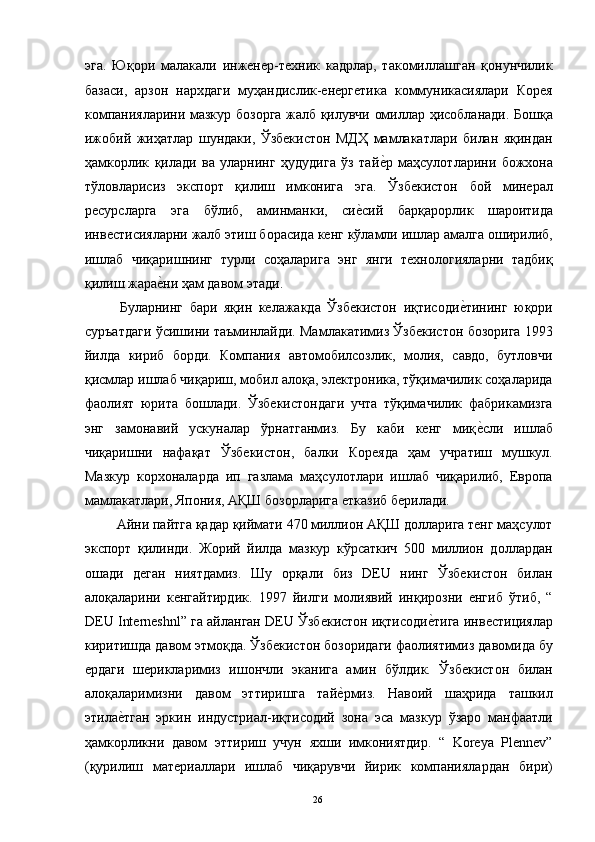 эга.   Юқори   малакали   инженер-техник   кадрлар,   такомиллашган   қонунчилик
базаси,   арзон   нархдаги   муҳандислик-енергетика   коммуникасиялари   Корея
компанияларини мазкур бозорга жалб қилувчи омиллар ҳисобланади. Бошқа
ижобий   жиҳатлар   шундаки,   Ўзбекистон   МДҲ   мамлакатлари   билан   яқиндан
ҳамкорлик   қилади   ва   уларнинг   ҳудудига   ўз   тайе"р   маҳсулотларини   божхона
тўловларисиз   экспорт   қилиш   имконига   эга.   Ўзбекистон   бой   минерал
ресурсларга   эга   бўлиб,   аминманки,   си	
е"сий   барқарорлик   шароитида
инвестисияларни жалб этиш борасида кенг кўламли ишлар амалга оширилиб,
ишлаб   чиқаришнинг   турли   соҳаларига   энг   янги   технологияларни   тадбиқ
қилиш жара	
е"ни ҳам давом этади. 
  Буларнинг   бари   яқин   келажакда   Ўзбекистон   иқтисоди	
е"тининг   юқори
суръатдаги ўсишини таъминлайди. Мамлакатимиз Ўзбекистон бозорига 1993
йилда   кириб   борди.   Компания   автомобилсозлик,   молия,   савдо,   бутловчи
қисмлар ишлаб чиқариш, мобил алоқа, электроника, тўқимачилик соҳаларида
фаолият   юрита   бошлади.   Ўзбекистондаги   учта   тўқимачилик   фабрикамизга
энг   замонавий   ускуналар   ўрнатганмиз.   Бу   каби   кенг   миқ	
е"сли   ишлаб
чиқаришни   нафақат   Ўзбекистон,   балки   Кореяда   ҳам   учратиш   мушкул.
Мазкур   корхоналарда   ип   газлама   маҳсулотлари   ишлаб   чиқарилиб,   Европа
мамлакатлари, Япония, АҚШ бозорларига етказиб берилади. 
 Айни пайтга қадар қиймати 470 миллион АҚШ долларига тенг маҳсулот
экспорт   қилинди.   Жорий   йилда   мазкур   кўрсаткич   500   миллион   доллардан
ошади   деган   ниятдамиз.   Шу   орқали   биз   DEU   нинг   Ўзбекистон   билан
алоқаларини   кенгайтирдик.   1997   йилги   молиявий   инқирозни   енгиб   ўтиб,   “
DEU Interneshnl” га айланган DEU Ўзбекистон иқтисоди	
е"тига инвестициялар
киритишда давом этмоқда. Ўзбекистон бозоридаги фаолиятимиз давомида бу
ердаги   шерикларимиз   ишончли   эканига   амин   бўлдик.   Ўзбекистон   билан
алоқаларимизни   давом   эттиришга   тай	
е"рмиз.   Навоий   шаҳрида   ташкил
этила	
е"тган   эркин   индустриал-иқтисодий   зона   эса   мазкур   ўзаро   манфаатли
ҳамкорликни   давом   эттириш   учун   яхши   имкониятдир.   “   Koreya   Plennev”
(қурилиш   материаллари   ишлаб   чиқарувчи   йирик   компаниялардан   бири)
  26   