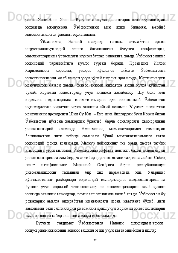 раиси   Хонг   Чанг   Хван:   –   Бугунги   анжуманда   иштирок   этиб   турганимдан
ниҳоятда   мамнунман.   Ўзбекистонни   мен   яхши   биламан,   ажойиб
мамлакатингизда фаолият юритганман. 
  Ўйлашимча,   Навоий   шаҳрида   ташкил   этилае"тган   эркин
индустриалиқтисодий   зонага   бағишланган   бугунги   конференция,
мамлакатларимиз ўртасидаги муносабатлар ривожига ҳамда Ўзбекистоннинг
иқтисодий   тараққи	
е"тига   кучли   туртки   беради.   Президент   Ислом
Каримовнинг   оқилона,   узоқни   кўзловчи   си	
е"сати   Ўзбекистонга
инвестисияларни  жалб  қилиш  учун  қўлай  шароит  яратмоқда.  Юртингиздаги
қонунчилик   базаси   ҳамда   бизнес   тизими   нихоятда   яхши   йўлга   қўйилган
бўлиб,   хорижий   инвесторлар   учун   айниқса   жозибадор.   Шу   боис   мен
кореялик   шерикларимга   инвестисияларни   ҳеч   иккиланмай   Ўзбекистон
иқтисоди	
е"тига   киритиш   керак   эканини   айтиб   келаман.   Blyustar   энергетика
компанияси президенти Шин Су Юн: – Бир неча йиллардан бу	
е"н Корея билан
Ўзбекистон   дўстона   ҳамкорлик   ўрнатиб,   барча   соҳалардаги   ҳамкорликни
ривожлантириб   келмоқда.   Аминманки,   мамлакатларимиз   томонидан
бошлана	
е"тган   янги   лойиҳа   самарали   бўлиб   мамлакатларимизга   катта
иқтисодий   фойда   келтиради.   Мазкур   лойиҳанинг   тез   орада   ҳа	
е"тга   татбиқ
этилишига умид қиламан. Ўзбекистонда нафақат пойтахт, балки вилоятларни
ривожлантиришга ҳам бирдек эътибор қаратила	
е"тгани таҳсинга лойиқ. Собиқ
совет   иттифоқининг   Марказий   Оси	
е"даги   барча   республикалари
ривожланишнинг   тахминан   бир   хил   даражасида   эди.   Уларнинг
кўпчилигининг   раҳбарлари   иқтисодий   ислоҳотларни   жадаллаштириш   ва
бунинг   учун   хорижий   технологиялар   ва   инвестицияларни   жалб   қилиш
ниятида эканини таъкидлар, лекин гап гаплигича қолиб кетди. Ўзбекистон бу
режаларни   амалга   ошира	
е"тган   минтақадаги   ягона   мамлакат   бўлиб,   янги
замонавий технологияларни ривожлантириш учун хорижий инвестицияларни
жалб қилишга тай	
е"р эканини амалда исботламоқда. 
  Бугунги  тақдимот  Ўзбекистонда  Навоий  шаҳридаги  эркин 
индустриал-иқтисодий зонани ташкил этиш учун катта миқ	
е"сдаги ишлар 
  27   