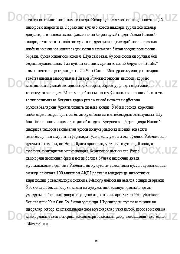 амалга оширилганини намое"н этди. Ҳозир давом эта	е"тган жаҳон иқтисодий 
инқирози шароитида Кореянинг кўплаб компаниялари турли лойиҳалар 
доирасидаги инвестисион фаолиятини бироз сусайтирди. Аммо Навоий 
шаҳрида ташкил этила	
е"тган эркин индустриал-иқтисодий зона кореялик 
ишбилармонларга инқироздан яхши натижалар билан чиқиш имконини 
беради, бунга ишончим комил. Шундай экан, бу имкониятни қўлдан бой 
бериш мумкин эмас. Газ қуйиш станцияларини етказиб берувчи “Blitiks” 
компанияси вице-президенти Ли Чан Сик: – Мазкур анжуманда иштирок 
эта	
е"тганимдан мамнунман. Илгари Ўзбекистоннинг иқлими, корейс 
халқиникига ўхшаб кетадиган ҳа	
е"т тарзи, айрим урф-одатлари ҳақида 
тасаввурга эга эдим. Менимча, айнан мана шу ўхшашлик осонлик билан тил 
топишишимиз ва бугунга қадар ривожланиб кела	
е"тган дўстона 
муносабатларннг ўрнатилишига хизмат қилди. Ўзбекистонда кореялик 
ишбилармонларга яратила	
е"тган қулайлик ва имти	е"злардан мамнунмиз. Шу 
боис биз ишончли ҳамкорларга айландик. Бугунги конференцияда Навоий 
шаҳрида ташкил этила	
е"тган эркин индустриал-иқтисодий зонадаги 
имти	
е"злар, иш шароити тўғрисида тўлиқ маълумотга эга бўлдик. Ўзбекистон 
ҳукумати томонидан Навоийдаги эркин индустриал-иқтисодий зонада 
фаолият юритадиган корхоналарга берилувчи имти	
е"злар ўзаро 
ҳамкорлигимизнинг 	
е"рқин истиқболига бўлган ишончни янада 
мустаҳкамламоқда. Биз Ўзбекистон ҳукумати томонидан қўллабқувватланган
мазкур лойиҳага 100 миллион АҚШ доллари миқдорида инвестиция 
киритишни режалаштирмоқдамиз. Мазкур лойиҳани амалга ошириш орқали 
Ўзбекистон билан Корея халқи ва ҳукуматини мамнун қиламиз деган 
умиддаман. Ташриф доирасида делегация вакиллари Корея Республикаси 
Бош вазири Хан Син Су билан учрашди. Шунингдек, турли вазирлик ва 
идоралар, қатор компанияларда ҳам музокаралар ўтказилиб, икки томонлама 
ҳамкорликни кенгайтириш масалалари юзасидан фикр алмашилди, деб 	
е"зади 
“Жаҳон” АА. 
 
  28   