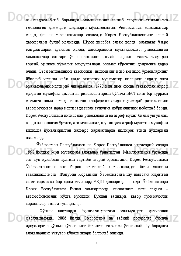 ва   савдоси   ўсиб   бормоқда,   мамлакатнинг   ишлаб   чиқариш   тизими   эса
технологик   ҳажмдаги   соҳаларга   мўлжалланган.   Ривожланган   мамлакатлар
савдо,   фан   ва   технологиялар   соҳасида   Корея   Республикасининг   асосий
ҳамкорлари   бўлиб   қолмоқда.   Шуни   ҳисобга   олган   ҳолда,   мамлакат   ўзаро
манфаатларни   кўзлаган   ҳолда,   ҳамкорликни   мустаҳкамлаб,   ривожланган
мамлакатлар   сингари   ўз   бозорларини   ишлаб   чиқариш   маҳсулотларидан
тортиб,   қишлоқ   хўжалик   маҳсулотлари,   хизмат   кўрсатиш   доирасига   қадар
очади. Озон қатламининг камайиши, иқлимнинг исиб кетиши, ўрмонларнинг
йўқолиб   кетиши   каби   катта   экологик   муаммолар   инсоният   олдида   янги
муаммоларни   келтириб   чиқармоқда.   1992   йил   июн   ойида   ўтказилган   атроф
муҳитни   мухофаза   қилиш   ва   ривожлантириш   бўйича   БМТ   нинг   Ер   курраси
саммити   номи   остида   танилган   конференциясида   иқтисодий   ривожланиш
атроф муҳитга зарар келтиради теган тушунча ноўринлигини исботлаб берди.
Корея Республикаси иқтисодий ривожланиш ва атроф муҳит билан уйғунлик,
савдо ва экология ўртасидаги мувозанат, шунингдек атроф муҳитни мухофаза
қилишга   йўналтирилган   ҳалқаро   ҳаракатларда   иштирок   этиш   йўлларини
изламоқда. 
  Ўзбекистон   Республикаси   ва   Корея   Республикаси   иқтисодий   соҳада
1992   йилдан   бери   мустаҳкам   алоқалар   ўрнатилган.   Мамлакатимиз   ўртасида
энг   кўп   қулайлик   яратиш   тартиби   жорий   қилингани,   Корея   Республикаси
Ўзбекистоннинг   энг   йирик   сармоявий   шерикларидан   бири   эканини
таъкидлаш   жоиз.   Жанубий   Кореянинг   Ўзбекистонга   шу   вақтгача   киритган
жами   сармояси   бир   ярим   миллиард   АҚШ   долларидан   ошади.   Ўзбекистонда
Корея   Республикаси   Билан   ҳамкорликда   саноатнинг   янги   соҳаси   –
автомобилсозлик   йўлга   қўйилди.   Бундан   ташқари,   қатор   тўқимачилик
корхоналари ишга туширилди. 
  Сўнгги   вақтларда  е"қилғи-энергетика   мажмуидаги   ҳамкорлик
фаоллашмоқда.   2006   йилда   Энергетика   ва   табиий   ресурслар   бўйича
идоралараро   қўшма   қўмитанинг   биринчи   мажлиси   ўтказилиб,   бу   борадаги
алоқаларнинг устувор қўналишлари белгилаб олинди. 
  3   