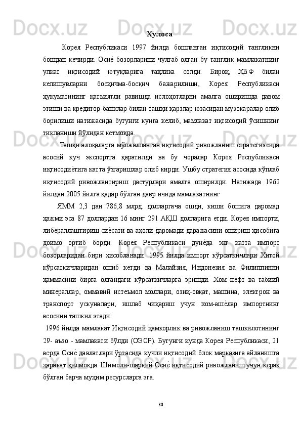 Хулоса 
  Корея   Республикаси   1997   йилда   бошланган   иқтисодий   тангликни
бошдан   кечирди.   Осие"  бозорларини   чулғаб   олган   бу   танглик   мамлакатнинг
улкат   иқтисодий   ютуқларига   таҳлика   солди.   Бироқ,   ҲВФ   билан
келишувларни   босқичма-босқич   бажарилиши,   Корея   Республикаси
ҳукуматининг   қатъиятли   равишда   ислоҳотларни   амалга   оширишда   давом
этиши ва кредитор-банклар билан ташқи қарзлар юзасидан музокаралар олиб
борилиши   натижасида   бугунги   кунга   келиб,   мамлакат   иқтисодий   ўсишнинг
тикланиши йўлидан кетмоқда. 
 Ташқи алоқаларга мўлжалланган иқтисодий ривожланиш стратегиясида
асосий   куч   экспортга   қаратилди   ва   бу   чоралар   Корея   Республикаси
иқтисоди	
е"тига катта ўзгаришлар олиб кирди. Ушбу стратегия асосида кўплаб
иқтисодий   ривожлантириш   дастурлари   амалга   оширилди.   Натижада   1962
йилдан 2005 йилга қадар бўлган давр ичида мамлакатнинг 
ЯММ   2,3   дан   786,8   млрд.   долларгача   ошди,   киши   бошига   даромад
ҳажми эса  87 доллардан 16 минг  291 АҚШ  долларига етди.  Корея  импорти,
либераллаштириш си	
е"сати ва аҳоли даромади даражасини ошириш ҳисобига
доимо   ортиб   борди.   Корея   Республикаси   дун	
е"да   энг   катта   импорт
бозорларидан   бири   ҳисобланади.   1995   йилда   импорт   кўрсаткичлари   Хитой
кўрсаткичларидан   ошиб   кетди   ва   Малайзия,   Индонезия   ва   Филиппинни
ҳаммасини   бирга   олгандаги   кўрсаткичларга   эришди.   Хом   нефт   ва   табиий
минераллар,   оммавий   истеъмол   моллари,   озиқ-овқат,   машина,   электрон   ва
транспорт   ускуналари,   ишлаб   чиқариш   учун   хом-аш	
е"лар   импортнинг
асосини ташкил этади. 
  1996 йилда мамлакат Иқтисодий ҳамкорлик ва ривожланиш ташкилотининг
29-  аъзо  -   мамлакати  бўлди   (ОЭСР).   Бугунги   кунда  Корея  Республикаси,  21
асрда Оси	
е" давлатлари ўртасида кучли иқтисодий блок марказига айланишга
ҳаракат қилмоқда. Шимоли-шарқий Оси	
е" иқтисодий ривожланиш учун керак
бўлган барча муҳим ресурсларга эга. 
  30   