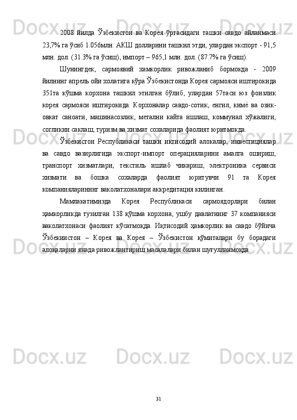 2008   йилда   Ўзбекистон   ва   Корея   ўртасидаги   ташки   савдо   айланмаси
23,7% га ўсиб 1.056млн. АКШ долларини ташкил этди, улардан экспорт - 91,5
млн. дол. (31.3% га ўсиш), импорт – 965,1 млн. дол. (87.7% га ўсиш). 
Шунингдек,   сармоявий   хамкорлик   ривожланиб   бормокда   -   2009
йилнинг апрель ойи холатига кўра Ўзбекистонда Корея сармояси иштирокида
351та   кўшма   корхона   ташкил   этилган   бўлиб,   улардан   57таси   юз   фоизлик
корея   сармояси   иштирокида.   Корхоналар   савдо-сотик,   енгил,   киме"  ва   озик-
овкат   саноати,   машинасозлик,   метални   кайта   ишлаш,   коммунал   хўжалиги,
согликни саклаш, туризм ва хизмат сохаларида фаолият юритмокда. 
Ўзбекистон   Республикаси   ташки   иктисодий   алокалар,   инвестициялар
ва   савдо   вазирлигида   экспорт-импорт   операцияларини   амалга   ошириш,
транспорт   хизматлари,   текстиль   ишлаб   чикариш,   электроника   сервиси
хизмати   ва   бошка   сохаларда   фаолият   юритувчи   91   та   Корея
компанияларининг ваколатхоналари аккредитация килинган. 
Мамлакатимизда   Корея   Республикаси   сармоядорлари   билан
ҳамкорликда   тузилган   138   қўшма   корхона,   ушбу   давлатнинг   37   компанияси
ваколатхонаси   фаолият   кўсатмоқда.   Иқтисодий   ҳамкорлик   ва   савдо   бўйича
Ўзбекиистон   –   Корея   ва   Корея   –   Ўзбекистон   қўмиталари   бу   борадаги
алоқаларни янада ривожлантириш масалалари билан шуғулланмоқда. 
 
 
 
 
 
 
 
 
 
 
  31   