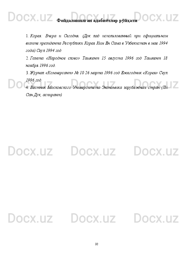 Фойдаланилган адабиётлар рўйҳати
 
1. Корея:   Вчера   и   Сегодня.   (Док   лад   использованный   при   официальном
визите президента Республики Корея Ким Ен Сама в Узбекистан в мае 1994
года) Сеул 1994 год 
2. Газета   «Народное   слово»   Ташкент   15   августа   1996   год   Ташкент   18
ноября 1996 год. 
3. Журнал «Коммерсант» № 10 26 марта 1996 год Ежегодник «Корея» Сеул
1996 год 
4. Вестник   Московского   Университета   Экономика   зарубежных   стран   (Ли
Сан Дук, аспирант) 
 
  32   