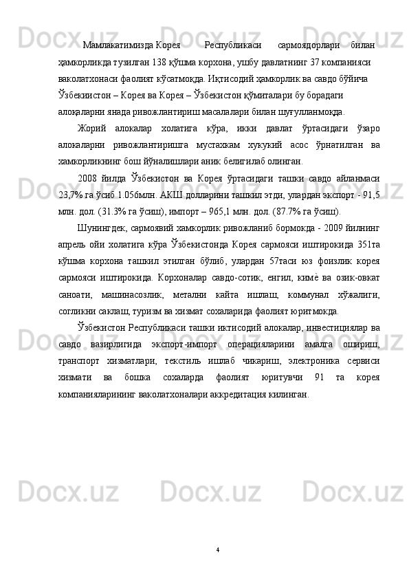   Мамлакатимизда  Корея  Республикаси  сармоядорлари  билан 
ҳамкорликда тузилган 138 қўшма корхона, ушбу давлатнинг 37 компанияси 
ваколатхонаси фаолият кўсатмоқда. Иқтисодий ҳамкорлик ва савдо бўйича 
Ўзбекиистон – Корея ва Корея – Ўзбекистон қўмиталари бу борадаги 
алоқаларни янада ривожлантириш масалалари билан шуғулланмоқда. 
Жорий   алокалар   холатига   кўра,   икки   давлат   ўртасидаги   ўзаро
алокаларни   ривожлантиришга   мустахкам   хукукий   асос   ўрнатилган   ва
хамкорликнинг бош йўналишлари аник белигилаб олинган. 
2008   йилда   Ўзбекистон   ва   Корея   ўртасидаги   ташки   савдо   айланмаси
23,7% га ўсиб 1.056млн. АКШ долларини ташкил этди, улардан экспорт - 91,5
млн. дол. (31.3% га ўсиш), импорт – 965,1 млн. дол. (87.7% га ўсиш). 
Шунингдек, сармоявий хамкорлик ривожланиб бормокда - 2009 йилнинг
апрель   ойи   холатига   кўра   Ўзбекистонда   Корея   сармояси   иштирокида   351та
кўшма   корхона   ташкил   этилган   бўлиб,   улардан   57таси   юз   фоизлик   корея
сармояси   иштирокида.   Корхоналар   савдо-сотик,   енгил,   киме"  ва   озик-овкат
саноати,   машинасозлик,   метални   кайта   ишлаш,   коммунал   хўжалиги,
согликни саклаш, туризм ва хизмат сохаларида фаолият юритмокда. 
Ўзбекистон Республикаси ташки иктисодий алокалар, инвестициялар ва
савдо   вазирлигида   экспорт-импорт   операцияларини   амалга   ошириш,
транспорт   хизматлари,   текстиль   ишлаб   чикариш,   электроника   сервиси
хизмати   ва   бошка   сохаларда   фаолият   юритувчи   91   та   корея
компанияларининг ваколатхоналари аккредитация килинган. 
 
 
 
 
 
  4   