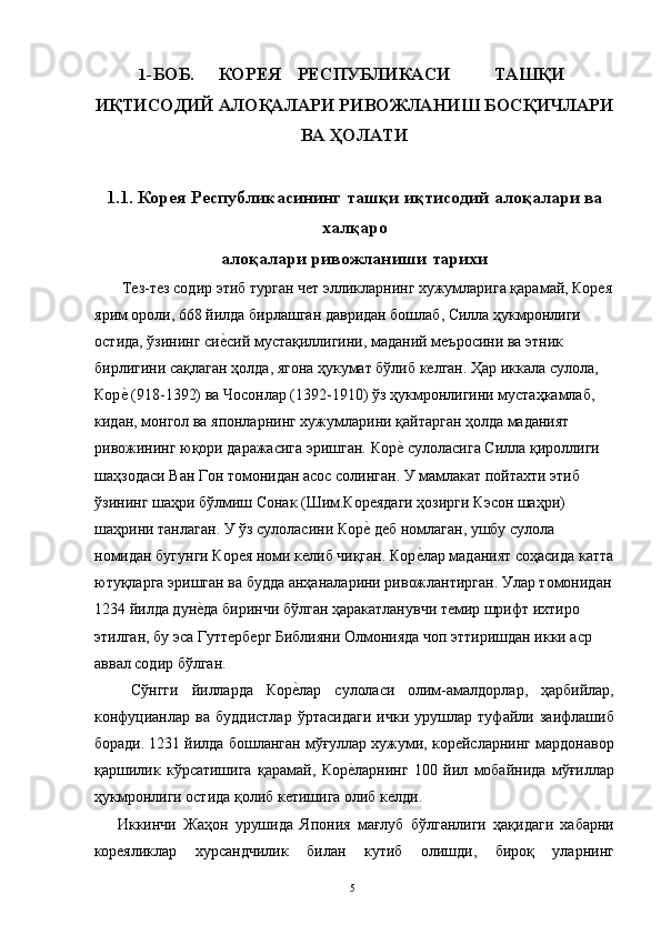 1 -БОБ.  КОРЕЯ  РЕСПУБЛИКАСИ  ТАШҚИ 
ИҚТИСОДИЙ АЛОҚАЛАРИ РИВОЖЛАНИШ БОСҚИЧЛАРИ
ВА ҲОЛАТИ
1.1.   Корея Республикасининг ташқи иқтисодий алоқалари ва
халқаро
алоқалари ривожланиши тарихи
 Тез-тез содир этиб турган чет элликларнинг хужумларига қарамай, Корея
ярим ороли, 668 йилда бирлашган давридан бошлаб, Силла ҳукмронлиги 
остида, ўзининг сие"сий мустақиллигини, маданий меъросини ва этник 
бирлигини сақлаган ҳолда, ягона ҳукумат бўлиб келган. Ҳар иккала сулола, 
Кор	
е" (918-1392) ва Чосонлар (1392-1910) ўз ҳукмронлигини мустаҳкамлаб, 
кидан, монгол ва японларнинг хужумларини қайтарган ҳолда маданият 
ривожининг юқори даражасига эришган. Кор	
е" сулоласига Силла қироллиги 
шаҳзодаси Ван Гон томонидан асос солинган. У мамлакат пойтахти этиб 
ўзининг шаҳри бўлмиш Сонак (Шим.Кореядаги ҳозирги Кэсон шаҳри) 
шаҳрини танлаган. У ўз сулоласини Кор	
е" деб номлаган, ушбу сулола 
номидан бугунги Корея номи келиб чиқган. Кор	
е"лар маданият соҳасида катта
ютуқларга эришган ва будда анҳаналарини ривожлантирган. Улар томонидан
1234 йилда дун	
е"да биринчи бўлган ҳаракатланувчи темир шрифт ихтиро 
этилган, бу эса Гуттерберг Библияни Олмонияда чоп эттиришдан икки аср 
аввал содир бўлган. 
  Сўнгги   йилларда   Кор	
е"лар   сулоласи   олим-амалдорлар,   ҳарбийлар,
конфуцианлар   ва   буддистлар   ўртасидаги   ички   урушлар   туфайли   заифлашиб
боради. 1231 йилда бошланган мўғуллар хужуми, корейсларнинг мардонавор
қаршилик   кўрсатишига   қарамай,   Кор	
е"ларнинг   100   йил   мобайнида   мўғиллар
ҳукмронлиги остида қолиб кетишига олиб келди. 
Иккинчи   Жаҳон   урушида   Япония   мағлуб   бўлганлиги   ҳақидаги   хабарни
кореяликлар   хурсандчилик   билан   кутиб   олишди,   бироқ   уларнинг
  5