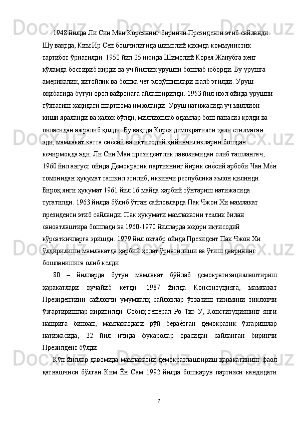 1948 йилда Ли Син Ман Кореянинг биринчи Президенти этиб сайланди. 
Шу вақтда, Ким Ир Сен бошчилигида шимолий қисмда коммунистик 
тартибот ўрнатилди. 1950 йил 25 июнда Шимолий Корея Жанубга кенг 
кўламда бостириб кирди ва уч йиллик урушни бошлаб юборди. Бу урушга 
америкалик, хитойлик ва бошқа чет эл қўшинлари жалб этилди. Уруш 
оқибатида бутун орол вайронага айлантирилди. 1953 йил июл ойида урушни 
тўхтатиш ҳақидаги шартнома имзоланди. Уруш натижасида уч миллион 
киши яраланди ва ҳалок бўлди, миллионлаб одамлар бош панасиз қолди ва 
оиласидан ажралиб қолди. Бу вақтда Корея демократияси ҳали етилмаган 
эди, мамлакат катта сие"сий ва иқтисодий қийинчиликларни бошдан 
кечирмоқда эди. Ли Син Ман президентлик лавозимидан олиб ташлангач, 
1960 йил август ойида Демократик партиянинг йирик си	
е"сий арбоби Чан М	е"н
томонидан ҳукумат ташкил этилиб, иккинчи республика эълон қилинди. 
Бироқ янги ҳукумат 1961 йил 16 майда ҳарбий тўнтариш натижасида 
тугатилди. 1963 йилда бўлиб ўтган сайловларда Пак Чжон Хи мамлакат 
президенти этиб сайланди. Пак ҳукумати мамлакатни тезлик билан 
саноатлаштира бошлади ва 1960-1970 йилларда юқори иқтисодий 
кўрсаткичларга эришди. 1979 йил октябр ойида Президент Пак Чжон Хи 
ўлдирилиши мамлакатда ҳарбий ҳолат ўрнатилиши ва ўтиш даврининг 
бошланишига олиб келди. 
80   –   йилларда   бутун   мамлакат   бўйлаб   демократизациялаштириш
ҳаракатлари   кучайиб   кетди.   1987   йилда   Конституцияга,   мамлакат
Президентини   сайловчи   умумхалқ   сайловлар   ўтказиш   тизимини   тикловчи
ўзгартиришлар   киритилди.   Собиқ   генерал   Ро   Тхэ   У,   Конституциянинг   янги
нашрига   биноан,   мамлакатдаги   рўй   бера	
е"тган   демократик   ўзгаришлар
натижасида,   32   йил   ичида   фуқаролар   орасидан   сайланган   биринчи
Презилдент бўлди. 
Кўп йиллар давомида мамлакатни демократлаштириш ҳаракатининг фаол
қатнашчиси   бўлган   Ким   Ён   Сам   1992   йилда   бошқарув   партияси   кандидати
  7   