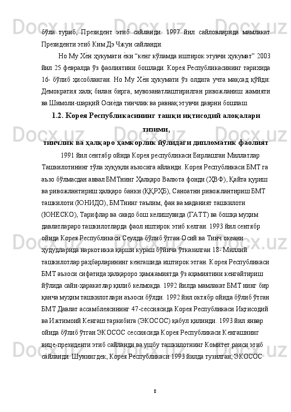 бўла   туриб,   Президент   этиб   сайланди.   1997   йил   сайловларида   мамлакат
Президенти этиб Ким Дэ Чжун сайланди. 
Но Му Хе"н ҳукумати 	е"ки “кенг кўламда иштирок этувчи ҳукумат” 2003
йил 25 февралда ўз фаолиятини бошлади. Корея Республикасининг тарихида
16-   бўлиб   ҳисобланган.   Но   Му   Х	
е"н   ҳукумати   ўз   олдига   учта   мақсад   қўйди:
Демократия халқ билан бирга,  мувозанатлаштирилган  ривожланиш жамияти
ва Шимоли-шарқий Оси	
е"да тинчлик ва равнақ этувчи даврни бошлаш. 
1.2. Корея Республикасининг ташқи иқтисодий алоқалари
тизими,
тинчлик ва ҳалқаро ҳамкорлик йўлидаги дипломатик фаолият
 1991 йил сентябр ойида Корея республикаси Бирлашган Миллатлар 
Ташкилотининг тўла хуқуқли аъзосига айланди. Корея Республикаси БМТ га 
аъзо бўлмасдан аввал БМТнинг Ҳалқаро Валюта фонди (ҲВФ), Қайта қуриш 
ва ривожлантириш ҳалқаро банки (ҚҚРҲБ), Саноатни ривожлантириш БМТ 
ташкилоти (ЮНИДО), БМТнинг таълим, фан ва маданият ташкилоти 
(ЮНЕСКО), Тарифлар ва савдо бош келишувида (ГАТТ) ва бошқа муҳим 
давлатлараро ташкилотларда фаол иштирок этиб келган. 1993 йил сентябр 
ойида Корея Республикаси Сеулда бўлиб ўтган Осий ва Тинч океани 
ҳудудларида наркотикка қарши кураш бўйича ўтказилган 18- Миллий 
ташкилотлар раҳбарларининг кенгашида иштирок этган. Корея Республикаси
БМТ аъзоси сифатида ҳалқароро ҳамжамиятда ўз аҳамиятини кенгайтириш 
йўлида сайи-ҳаракатлар қилиб келмоқда. 1992 йилда мамлакат БМТ нинг бир
қанча муҳим ташкилотлари аъзоси бўлди. 1992 йил октябр ойида бўлиб ўтган
БМТ Давлат ассамблеясининг 47-сессиясида Корея Республикаси Иқтисодий 
ва Ижтимоий Кенгаш таркибига (ЭКОСОС) қабул қилинди. 1993 йил январ 
ойида бўлиб ўтган ЭКОСОС сессиясида Корея Республикаси Кенгашнинг 
вице-президенти этиб сайланди ва ушбу ташкилотнинг Комитет раиси этиб 
сайланди. Шунингдек, Корея Республикаси 1993 йилда тузилган, ЭКОСОС 
  8   