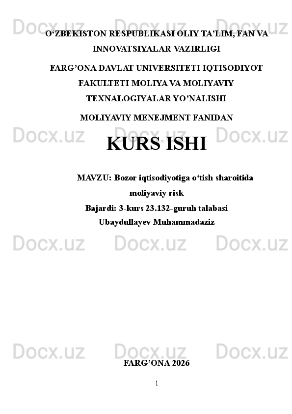O‘ ZBEKISTON  RESPUBLIKASI OLIY TA’LIM , FAN VA
INNOVATSIYALAR  VAZIRLIGI
FARG’ONA DAVLAT UNIVERSITETI IQTISODIYOT
FAKULTETI MOLIYA VA MOLIYAVIY
TEXNALOGIYALAR YO’NALISHI
MOLIYAVIY MENEJMENT FANIDAN
KURS ISHI
MAVZU:   Bozor iqtisodiyotiga o tish sharoitidaʻ
moliyaviy risk
Bajardi: 3-kurs 23.132-guruh talabasi
Ubaydullayev Muhammadaziz
FARG’ONA 2026
1 