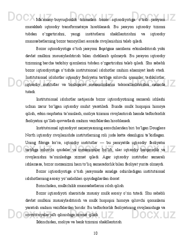 Ma’muriy-buyruqbozlik   tizimidan   bozor   iqtisodiyotiga   o‘tish   jarayoni
murakkab   iqtisodiy   transformatsiya   hisoblanadi.   Bu   jarayon   iqtisodiy   tizimni
tubdan   o‘zgartirishni,   yangi   institutlarni   shakllantirishni   va   iqtisodiy
munosabatlarning bozor tamoyillari asosida rivojlanishini talab qiladi.
Bozor   iqtisodiyotiga   o‘tish   jarayoni   faqatgina  narxlarni   erkinlashtirish   yoki
davlat   mulkini   xususiylashtirish   bilan   cheklanib   qolmaydi.   Bu   jarayon   iqtisodiy
tizimning barcha tarkibiy qismlarini tubdan o‘zgartirishni talab qiladi. Shu sababli
bozor   iqtisodiyotiga   o‘tishda   institutsional   islohotlar   muhim   ahamiyat   kasb   etadi.
Institutsional islohotlar iqtisodiy faoliyatni tartibga soluvchi qonunlar, tashkilotlar,
iqtisodiy   institutlar   va   boshqaruv   mexanizmlarini   takomillashtirishni   nazarda
tutadi.
Institutsional   islohotlar   natijasida   bozor   iqtisodiyotining   samarali   ishlashi
uchun   zarur   bo‘lgan   iqtisodiy   muhit   yaratiladi.   Bunda   mulk   huquqini   himoya
qilish, erkin raqobatni ta’minlash, moliya tizimini rivojlantirish hamda tadbirkorlik
faoliyatini qo‘llab-quvvatlash muhim vazifalardan hisoblanadi.
Institutsional iqtisodiyot nazariyasining asoschilaridan biri bo‘lgan Douglass
North   iqtisodiy   rivojlanishda   institutlarning   roli   juda   katta   ekanligini   ta’kidlagan.
Uning   fikriga   ko‘ra,   iqtisodiy   institutlar   —   bu   jamiyatda   iqtisodiy   faoliyatni
tartibga   soluvchi   qoidalar   va   mexanizmlar   bo‘lib,   ular   iqtisodiy   barqarorlik   va
rivojlanishni   ta’minlashga   xizmat   qiladi.   Agar   iqtisodiy   institutlar   samarali
ishlamasa, bozor mexanizmi ham to‘liq samaradorlik bilan faoliyat yurita olmaydi.
Bozor   iqtisodiyotiga   o‘tish   jarayonida   amalga   oshiriladigan   institutsional
islohotlarning asosiy yo‘nalishlari quyidagilardan iborat:
Birinchidan, mulkchilik munosabatlarini isloh qilish.
Bozor   iqtisodiyoti   sharoitida   xususiy   mulk   asosiy   o‘rin   tutadi.   Shu   sababli
davlat   mulkini   xususiylashtirish   va   mulk   huquqini   himoya   qiluvchi   qonunlarni
yaratish muhim vazifalardan biridir. Bu tadbirkorlik faoliyatining rivojlanishiga va
investitsiyalar jalb qilinishiga xizmat qiladi.
Ikkinchidan, moliya va bank tizimini shakllantirish.
10 