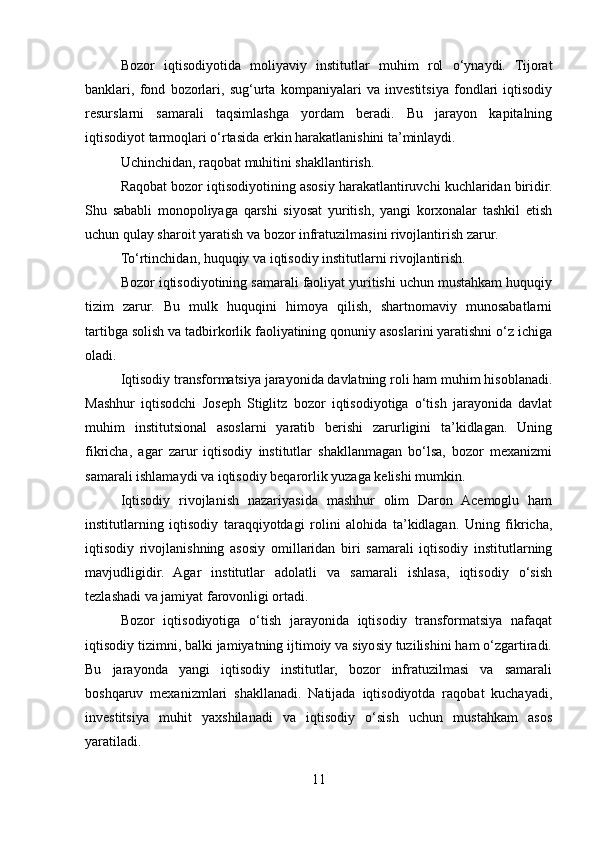 Bozor   iqtisodiyotida   moliyaviy   institutlar   muhim   rol   o‘ynaydi.   Tijorat
banklari,   fond   bozorlari,   sug‘urta   kompaniyalari   va   investitsiya   fondlari   iqtisodiy
resurslarni   samarali   taqsimlashga   yordam   beradi.   Bu   jarayon   kapitalning
iqtisodiyot tarmoqlari o‘rtasida erkin harakatlanishini ta’minlaydi.
Uchinchidan, raqobat muhitini shakllantirish.
Raqobat bozor iqtisodiyotining asosiy harakatlantiruvchi kuchlaridan biridir.
Shu   sababli   monopoliyaga   qarshi   siyosat   yuritish,   yangi   korxonalar   tashkil   etish
uchun qulay sharoit yaratish va bozor infratuzilmasini rivojlantirish zarur.
To‘rtinchidan, huquqiy va iqtisodiy institutlarni rivojlantirish.
Bozor iqtisodiyotining samarali faoliyat yuritishi uchun mustahkam huquqiy
tizim   zarur.   Bu   mulk   huquqini   himoya   qilish,   shartnomaviy   munosabatlarni
tartibga solish va tadbirkorlik faoliyatining qonuniy asoslarini yaratishni o‘z ichiga
oladi.
Iqtisodiy transformatsiya jarayonida davlatning roli ham muhim hisoblanadi.
Mashhur   iqtisodchi   Joseph   Stiglitz   bozor   iqtisodiyotiga   o‘tish   jarayonida   davlat
muhim   institutsional   asoslarni   yaratib   berishi   zarurligini   ta’kidlagan.   Uning
fikricha,   agar   zarur   iqtisodiy   institutlar   shakllanmagan   bo‘lsa,   bozor   mexanizmi
samarali ishlamaydi va iqtisodiy beqarorlik yuzaga kelishi mumkin.
Iqtisodiy   rivojlanish   nazariyasida   mashhur   olim   Daron   Acemoglu   ham
institutlarning   iqtisodiy   taraqqiyotdagi   rolini   alohida   ta’kidlagan.   Uning   fikricha,
iqtisodiy   rivojlanishning   asosiy   omillaridan   biri   samarali   iqtisodiy   institutlarning
mavjudligidir.   Agar   institutlar   adolatli   va   samarali   ishlasa,   iqtisodiy   o‘sish
tezlashadi va jamiyat farovonligi ortadi.
Bozor   iqtisodiyotiga   o‘tish   jarayonida   iqtisodiy   transformatsiya   nafaqat
iqtisodiy tizimni, balki jamiyatning ijtimoiy va siyosiy tuzilishini ham o‘zgartiradi.
Bu   jarayonda   yangi   iqtisodiy   institutlar,   bozor   infratuzilmasi   va   samarali
boshqaruv   mexanizmlari   shakllanadi.   Natijada   iqtisodiyotda   raqobat   kuchayadi,
investitsiya   muhit   yaxshilanadi   va   iqtisodiy   o‘sish   uchun   mustahkam   asos
yaratiladi.
11 