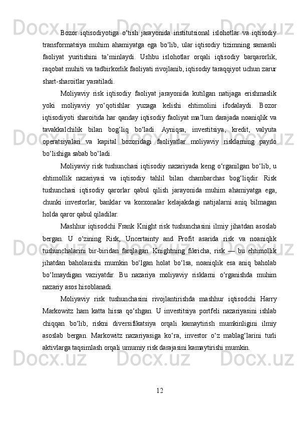 Bozor   iqtisodiyotiga   o‘tish   jarayonida   institutsional   islohotlar   va   iqtisodiy
transformatsiya   muhim   ahamiyatga   ega   bo‘lib,   ular   iqtisodiy   tizimning   samarali
faoliyat   yuritishini   ta’minlaydi.   Ushbu   islohotlar   orqali   iqtisodiy   barqarorlik,
raqobat muhiti va tadbirkorlik faoliyati rivojlanib, iqtisodiy taraqqiyot uchun zarur
shart-sharoitlar yaratiladi.
Moliyaviy   risk   iqtisodiy   faoliyat   jarayonida   kutilgan   natijaga   erishmaslik
yoki   moliyaviy   yo‘qotishlar   yuzaga   kelishi   ehtimolini   ifodalaydi.   Bozor
iqtisodiyoti sharoitida har qanday iqtisodiy faoliyat ma’lum darajada noaniqlik va
tavakkalchilik   bilan   bog‘liq   bo‘ladi.   Ayniqsa,   investitsiya,   kredit,   valyuta
operatsiyalari   va   kapital   bozoridagi   faoliyatlar   moliyaviy   risklarning   paydo
bo‘lishiga sabab bo‘ladi.
Moliyaviy   risk   tushunchasi   iqtisodiy   nazariyada   keng   o‘rganilgan   bo‘lib,   u
ehtimollik   nazariyasi   va   iqtisodiy   tahlil   bilan   chambarchas   bog‘liqdir.   Risk
tushunchasi   iqtisodiy   qarorlar   qabul   qilish   jarayonida   muhim   ahamiyatga   ega,
chunki   investorlar,   banklar   va   korxonalar   kelajakdagi   natijalarni   aniq   bilmagan
holda qaror qabul qiladilar.
Mashhur   iqtisodchi   Frank   Knight   risk   tushunchasini   ilmiy   jihatdan   asoslab
bergan.   U   o‘zining   Risk,   Uncertainty   and   Profit   asarida   risk   va   noaniqlik
tushunchalarini   bir-biridan   farqlagan.   Knightning   fikricha,   risk   —   bu   ehtimollik
jihatdan   baholanishi   mumkin   bo‘lgan   holat   bo‘lsa,   noaniqlik   esa   aniq   baholab
bo‘lmaydigan   vaziyatdir.   Bu   nazariya   moliyaviy   risklarni   o‘rganishda   muhim
nazariy asos hisoblanadi.
Moliyaviy   risk   tushunchasini   rivojlantirishda   mashhur   iqtisodchi   Harry
Markowitz   ham   katta   hissa   qo‘shgan.   U   investitsiya   portfeli   nazariyasini   ishlab
chiqqan   bo‘lib,   riskni   diversifikatsiya   orqali   kamaytirish   mumkinligini   ilmiy
asoslab   bergan.   Markowitz   nazariyasiga   ko‘ra,   investor   o‘z   mablag‘larini   turli
aktivlarga taqsimlash orqali umumiy risk darajasini kamaytirishi mumkin.
12 
