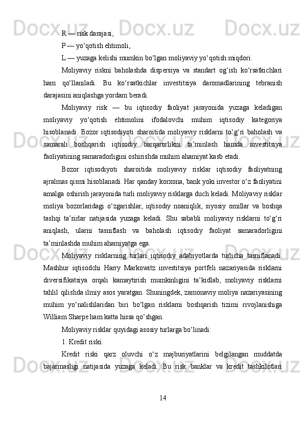 R — risk darajasi,
P — yo‘qotish ehtimoli,
L — yuzaga kelishi mumkin bo‘lgan moliyaviy yo‘qotish miqdori.
Moliyaviy   riskni   baholashda   dispersiya   va   standart   og‘ish   ko‘rsatkichlari
ham   qo‘llaniladi.   Bu   ko‘rsatkichlar   investitsiya   daromadlarining   tebranish
darajasini aniqlashga yordam beradi.
Moliyaviy   risk   —   bu   iqtisodiy   faoliyat   jarayonida   yuzaga   keladigan
moliyaviy   yo‘qotish   ehtimolini   ifodalovchi   muhim   iqtisodiy   kategoriya
hisoblanadi.   Bozor   iqtisodiyoti   sharoitida   moliyaviy   risklarni   to‘g‘ri   baholash   va
samarali   boshqarish   iqtisodiy   barqarorlikni   ta’minlash   hamda   investitsiya
faoliyatining samaradorligini oshirishda muhim ahamiyat kasb etadi.
Bozor   iqtisodiyoti   sharoitida   moliyaviy   risklar   iqtisodiy   faoliyatning
ajralmas qismi hisoblanadi. Har qanday korxona, bank yoki investor o‘z faoliyatini
amalga oshirish jarayonida turli moliyaviy risklarga duch keladi. Moliyaviy risklar
moliya   bozorlaridagi   o‘zgarishlar,   iqtisodiy   noaniqlik,   siyosiy   omillar   va   boshqa
tashqi   ta’sirlar   natijasida   yuzaga   keladi.   Shu   sababli   moliyaviy   risklarni   to‘g‘ri
aniqlash,   ularni   tasniflash   va   baholash   iqtisodiy   faoliyat   samaradorligini
ta’minlashda muhim ahamiyatga ega.
Moliyaviy   risklarning   turlari   iqtisodiy   adabiyotlarda   turlicha   tasniflanadi.
Mashhur   iqtisodchi   Harry   Markowitz   investitsiya   portfeli   nazariyasida   risklarni
diversifikatsiya   orqali   kamaytirish   mumkinligini   ta’kidlab,   moliyaviy   risklarni
tahlil qilishda ilmiy asos yaratgan. Shuningdek, zamonaviy moliya nazariyasining
muhim   yo‘nalishlaridan   biri   bo‘lgan   risklarni   boshqarish   tizimi   rivojlanishiga
William Sharpe ham katta hissa qo‘shgan.
Moliyaviy risklar quyidagi asosiy turlarga bo‘linadi:
1. Kredit riski.
Kredit   riski   qarz   oluvchi   o‘z   majburiyatlarini   belgilangan   muddatda
bajarmasligi   natijasida   yuzaga   keladi.   Bu   risk   banklar   va   kredit   tashkilotlari
14 