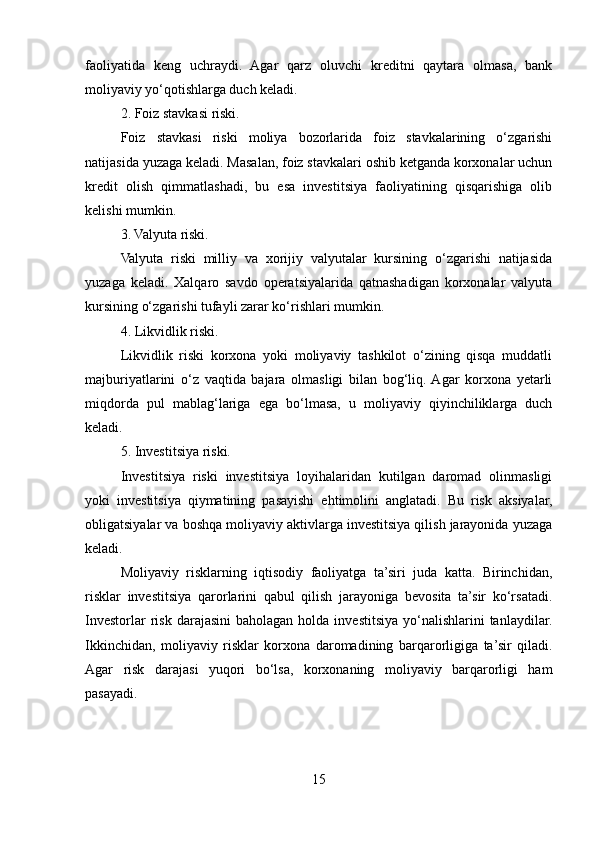 faoliyatida   keng   uchraydi.   Agar   qarz   oluvchi   kreditni   qaytara   olmasa,   bank
moliyaviy yo‘qotishlarga duch keladi.
2. Foiz stavkasi riski.
Foiz   stavkasi   riski   moliya   bozorlarida   foiz   stavkalarining   o‘zgarishi
natijasida yuzaga keladi. Masalan, foiz stavkalari oshib ketganda korxonalar uchun
kredit   olish   qimmatlashadi,   bu   esa   investitsiya   faoliyatining   qisqarishiga   olib
kelishi mumkin.
3. Valyuta riski.
Valyuta   riski   milliy   va   xorijiy   valyutalar   kursining   o‘zgarishi   natijasida
yuzaga   keladi.   Xalqaro   savdo   operatsiyalarida   qatnashadigan   korxonalar   valyuta
kursining o‘zgarishi tufayli zarar ko‘rishlari mumkin.
4. Likvidlik riski.
Likvidlik   riski   korxona   yoki   moliyaviy   tashkilot   o‘zining   qisqa   muddatli
majburiyatlarini   o‘z   vaqtida   bajara   olmasligi   bilan   bog‘liq.  Agar   korxona   yetarli
miqdorda   pul   mablag‘lariga   ega   bo‘lmasa,   u   moliyaviy   qiyinchiliklarga   duch
keladi.
5. Investitsiya riski.
Investitsiya   riski   investitsiya   loyihalaridan   kutilgan   daromad   olinmasligi
yoki   investitsiya   qiymatining   pasayishi   ehtimolini   anglatadi.   Bu   risk   aksiyalar,
obligatsiyalar va boshqa moliyaviy aktivlarga investitsiya qilish jarayonida yuzaga
keladi.
Moliyaviy   risklarning   iqtisodiy   faoliyatga   ta’siri   juda   katta.   Birinchidan,
risklar   investitsiya   qarorlarini   qabul   qilish   jarayoniga   bevosita   ta’sir   ko‘rsatadi.
Investorlar   risk  darajasini  baholagan  holda  investitsiya  yo‘nalishlarini  tanlaydilar.
Ikkinchidan,   moliyaviy   risklar   korxona   daromadining   barqarorligiga   ta’sir   qiladi.
Agar   risk   darajasi   yuqori   bo‘lsa,   korxonaning   moliyaviy   barqarorligi   ham
pasayadi.
15 