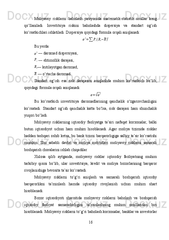 Moliyaviy   risklarni   baholash   jarayonida   matematik-statistik   usullar   keng
qo‘llaniladi.   Investitsiya   riskini   baholashda   dispersiya   va   standart   og‘ish
ko‘rsatkichlari ishlatiladi. Dispersiya quyidagi formula orqali aniqlanadi:σ2=∑	Pi(Ri−	R)2
Bu yerda:
σ 2
 — daromad dispersiyasi,
P
i  — ehtimollik darajasi,	
Ri
— kutilayotgan daromad,
R
 — o‘rtacha daromad.
Standart   og‘ish   esa   risk   darajasini   aniqlashda   muhim   ko‘rsatkich   bo‘lib,
quyidagi formula orqali aniqlanadi:
σ =	
√ σ 2
Bu   ko‘rsatkich   investitsiya   daromadlarining   qanchalik   o‘zgaruvchanligini
ko‘rsatadi.   Standart   og‘ish   qanchalik   katta   bo‘lsa,   risk   darajasi   ham   shunchalik
yuqori bo‘ladi.
Moliyaviy   risklarning   iqtisodiy   faoliyatga   ta’siri   nafaqat   korxonalar,   balki
butun   iqtisodiyot   uchun   ham   muhim   hisoblanadi.   Agar   moliya   tizimida   risklar
haddan tashqari oshib ketsa, bu bank tizimi barqarorligiga salbiy ta’sir ko‘rsatishi
mumkin.   Shu   sababli   davlat   va   moliya   institutlari   moliyaviy   risklarni   samarali
boshqarish choralarini ishlab chiqadilar.
Xulosa   qilib   aytganda,   moliyaviy   risklar   iqtisodiy   faoliyatning   muhim
tarkibiy   qismi   bo‘lib,   ular   investitsiya,   kredit   va   moliya   bozorlarining   barqaror
rivojlanishiga bevosita ta’sir ko‘rsatadi.
Moliyaviy   risklarni   to‘g‘ri   aniqlash   va   samarali   boshqarish   iqtisodiy
barqarorlikni   ta’minlash   hamda   iqtisodiy   rivojlanish   uchun   muhim   shart
hisoblanadi.
Bozor   iqtisodiyoti   sharoitida   moliyaviy   risklarni   baholash   va   boshqarish
iqtisodiy   faoliyat   samaradorligini   ta’minlashning   muhim   omillaridan   biri
hisoblanadi. Moliyaviy risklarni to‘g‘ri baholash korxonalar, banklar va investorlar
16 