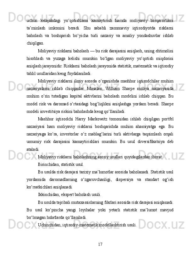 uchun   kelajakdagi   yo‘qotishlarni   kamaytirish   hamda   moliyaviy   barqarorlikni
ta’minlash   imkonini   beradi.   Shu   sababli   zamonaviy   iqtisodiyotda   risklarni
baholash   va   boshqarish   bo‘yicha   turli   nazariy   va   amaliy   yondashuvlar   ishlab
chiqilgan.
Moliyaviy risklarni baholash — bu risk darajasini aniqlash, uning ehtimolini
hisoblash   va   yuzaga   kelishi   mumkin   bo‘lgan   moliyaviy   yo‘qotish   miqdorini
aniqlash jarayonidir. Risklarni baholash jarayonida statistik, matematik va iqtisodiy
tahlil usullaridan keng foydalaniladi.
Moliyaviy   risklarni   ilmiy   asosda   o‘rganishda   mashhur   iqtisodchilar   muhim
nazariyalarni   ishlab   chiqqanlar.   Masalan,   William   Sharpe   moliya   nazariyasida
muhim   o‘rin   tutadigan   kapital   aktivlarini   baholash   modelini   ishlab   chiqqan.   Bu
model risk va daromad o‘rtasidagi  bog‘liqlikni aniqlashga yordam  beradi. Sharpe
modeli investitsiya riskini baholashda keng qo‘llaniladi.
Mashhur   iqtisodchi   Harry   Markowitz   tomonidan   ishlab   chiqilgan   portfel
nazariyasi   ham   moliyaviy   risklarni   boshqarishda   muhim   ahamiyatga   ega.   Bu
nazariyaga   ko‘ra,   investorlar   o‘z   mablag‘larini   turli   aktivlarga   taqsimlash   orqali
umumiy   risk   darajasini   kamaytirishlari   mumkin.   Bu   usul   diversifikatsiya   deb
ataladi.
Moliyaviy risklarni baholashning asosiy usullari quyidagilardan iborat:
Birinchidan, statistik usul.
Bu usulda risk darajasi tarixiy ma’lumotlar asosida baholanadi. Statistik usul
yordamida   daromadlarning   o‘zgaruvchanligi,   dispersiya   va   standart   og‘ish
ko‘rsatkichlari aniqlanadi.
Ikkinchidan, ekspert baholash usuli.
Bu usulda tajribali mutaxassislarning fikrlari asosida risk darajasi aniqlanadi.
Bu   usul   ko‘pincha   yangi   loyihalar   yoki   yetarli   statistik   ma’lumot   mavjud
bo‘lmagan holatlarda qo‘llaniladi.
Uchinchidan, iqtisodiy-matematik modellashtirish usuli.
17 