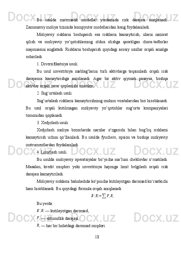 Bu   usulda   matematik   modellar   yordamida   risk   darajasi   aniqlanadi.
Zamonaviy moliya tizimida kompyuter modellaridan keng foydalaniladi.
Moliyaviy   risklarni   boshqarish   esa   risklarni   kamaytirish,   ularni   nazorat
qilish   va   moliyaviy   yo‘qotishlarning   oldini   olishga   qaratilgan   chora-tadbirlar
majmuasini  anglatadi.  Risklarni   boshqarish   quyidagi   asosiy   usullar   orqali  amalga
oshiriladi:
1. Diversifikatsiya usuli.
Bu   usul   investitsiya   mablag‘larini   turli   aktivlarga   taqsimlash   orqali   risk
darajasini   kamaytirishga   asoslanadi.   Agar   bir   aktiv   qiymati   pasaysa,   boshqa
aktivlar orqali zarar qoplanishi mumkin.
2. Sug‘urtalash usuli.
Sug‘urtalash risklarni kamaytirishning muhim vositalaridan biri hisoblanadi.
Bu   usul   orqali   kutilmagan   moliyaviy   yo‘qotishlar   sug‘urta   kompaniyalari
tomonidan qoplanadi.
3. Xedjirlash usuli.
Xedjirlash   moliya   bozorlarida   narxlar   o‘zgarishi   bilan   bog‘liq   risklarni
kamaytirish   uchun   qo‘llaniladi.   Bu   usulda   fyuchers,   opsion   va   boshqa   moliyaviy
instrumentlardan foydalaniladi.
4. Limitlash usuli.
Bu   usulda   moliyaviy   operatsiyalar   bo‘yicha   ma’lum   cheklovlar   o‘rnatiladi.
Masalan,   kredit   miqdori   yoki   investitsiya   hajmiga   limit   belgilash   orqali   risk
darajasi kamaytiriladi.
Moliyaviy risklarni baholashda ko‘pincha kutilayotgan daromad ko‘rsatkichi
ham hisoblanadi. Bu quyidagi formula orqali aniqlanadi:
E( R	) =
∑ P
i R
i
Bu yerda:
E	
( R	)
 — kutilayotgan daromad,
P
i  — ehtimollik darajasi,	
Ri
 — har bir holatdagi daromad miqdori.
18 