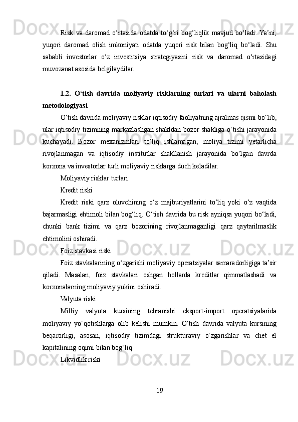 Risk   va   daromad   o‘rtasida   odatda   to‘g‘ri   bog‘liqlik   mavjud   bo‘ladi.  Ya’ni,
yuqori   daromad   olish   imkoniyati   odatda   yuqori   risk   bilan   bog‘liq   bo‘ladi.   Shu
sababli   investorlar   o‘z   investitsiya   strategiyasini   risk   va   daromad   o‘rtasidagi
muvozanat asosida belgilaydilar.
1.2.   O‘tish   davrida   moliyaviy   risklarning   turlari   va   ularni   baholash
metodologiyasi
O‘tish davrida moliyaviy risklar iqtisodiy faoliyatning ajralmas qismi bo‘lib,
ular iqtisodiy tizimning markazlashgan shakldan bozor shakliga o‘tishi jarayonida
kuchayadi.   Bozor   mexanizmlari   to‘liq   ishlamagan,   moliya   tizimi   yetarlicha
rivojlanmagan   va   iqtisodiy   institutlar   shakllanish   jarayonida   bo‘lgan   davrda
korxona va investorlar turli moliyaviy risklarga duch keladilar.
Moliyaviy risklar turlari:
Kredit riski
Kredit   riski   qarz   oluvchining   o‘z   majburiyatlarini   to‘liq   yoki   o‘z   vaqtida
bajarmasligi ehtimoli bilan bog‘liq. O‘tish davrida bu risk ayniqsa yuqori bo‘ladi,
chunki   bank   tizimi   va   qarz   bozorining   rivojlanmaganligi   qarz   qaytarilmaslik
ehtimolini oshiradi.
Foiz stavkasi riski
Foiz stavkalarining o‘zgarishi moliyaviy operatsiyalar samaradorligiga ta’sir
qiladi.   Masalan,   foiz   stavkalari   oshgan   hollarda   kreditlar   qimmatlashadi   va
korxonalarning moliyaviy yukini oshiradi.
Valyuta riski
Milliy   valyuta   kursining   tebranishi   eksport-import   operatsiyalarida
moliyaviy   yo‘qotishlarga   olib   kelishi   mumkin.   O‘tish   davrida   valyuta   kursining
beqarorligi,   asosan,   iqtisodiy   tizimdagi   strukturaviy   o‘zgarishlar   va   chet   el
kapitalining oqimi bilan bog‘liq.
Likvidlik riski
19 