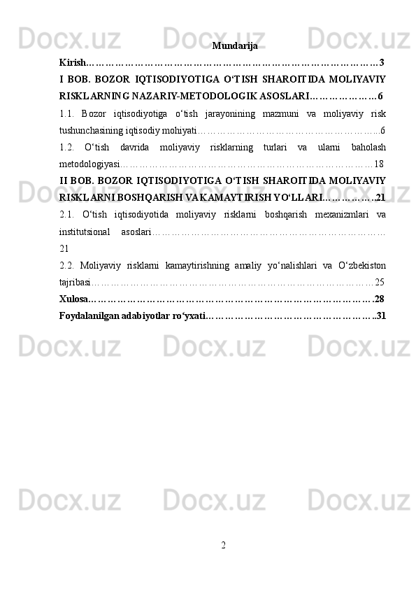 Mundarija
Kirish………………………………………………………………………………3
I   BOB.   BOZOR   IQTISODIYOTIGA  O‘TISH   SHAROITIDA  MOLIYAVIY
RISKLARNING NAZARIY-METODOLOGIK ASOSLARI…………………6
1.1.   Bozor   iqtisodiyotiga   o‘tish   jarayonining   mazmuni   va   moliyaviy   risk
tushunchasining iqtisodiy mohiyati………………………………………………...6
1.2.   O‘tish   davrida   moliyaviy   risklarning   turlari   va   ularni   baholash
metodologiyasi……………………………………………………………………18
II   BOB.   BOZOR   IQTISODIYOTIGA  O‘TISH   SHAROITIDA  MOLIYAVIY
RISKLARNI BOSHQARISH VA KAMAYTIRISH YO‘LLARI……………..21
2.1.   O‘tish   iqtisodiyotida   moliyaviy   risklarni   boshqarish   mexanizmlari   va
institutsional   asoslari………………………………………………………………
21
2.2.   Moliyaviy   risklarni   kamaytirishning   amaliy   yo‘nalishlari   va   O‘zbekiston
tajribasi……………………………………………………………………………25
Xulosa…………………………………………………………………………….28
Foydalanilgan adabiyotlar ro yxati……………………………………………..31ʻ
2 