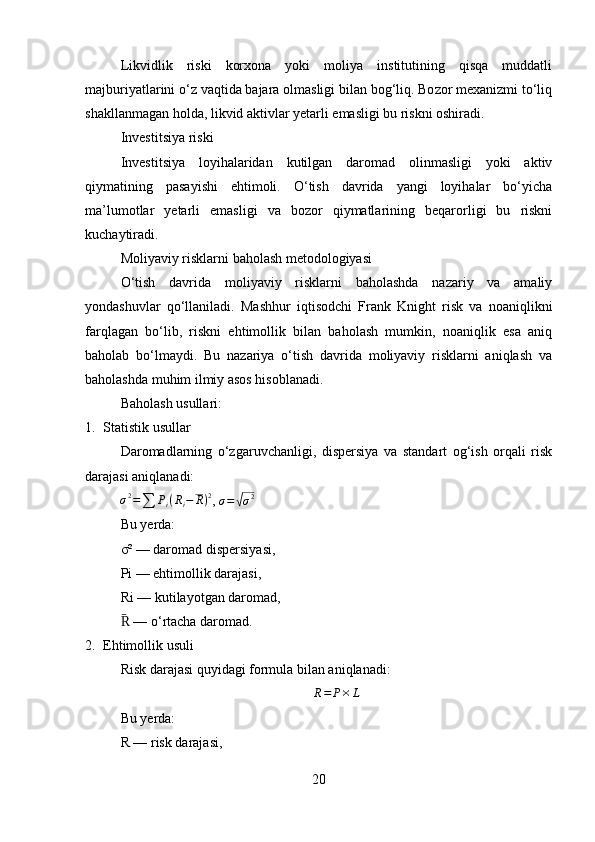Likvidlik   riski   korxona   yoki   moliya   institutining   qisqa   muddatli
majburiyatlarini o‘z vaqtida bajara olmasligi bilan bog‘liq. Bozor mexanizmi to‘liq
shakllanmagan holda, likvid aktivlar yetarli emasligi bu riskni oshiradi.
Investitsiya riski
Investitsiya   loyihalaridan   kutilgan   daromad   olinmasligi   yoki   aktiv
qiymatining   pasayishi   ehtimoli.   O‘tish   davrida   yangi   loyihalar   bo‘yicha
ma’lumotlar   yetarli   emasligi   va   bozor   qiymatlarining   beqarorligi   bu   riskni
kuchaytiradi.
Moliyaviy risklarni baholash metodologiyasi
O‘tish   davrida   moliyaviy   risklarni   baholashda   nazariy   va   amaliy
yondashuvlar   qo‘llaniladi.   Mashhur   iqtisodchi   Frank   Knight   risk   va   noaniqlikni
farqlagan   bo‘lib,   riskni   ehtimollik   bilan   baholash   mumkin,   noaniqlik   esa   aniq
baholab   bo‘lmaydi.   Bu   nazariya   o‘tish   davrida   moliyaviy   risklarni   aniqlash   va
baholashda muhim ilmiy asos hisoblanadi.
Baholash usullari:
1. Statistik usullar
Daromadlarning   o‘zgaruvchanligi,   dispersiya   va   standart   og‘ish   orqali   risk
darajasi aniqlanadi:σ2=∑	Pi(Ri−	R)2
, 	σ=√σ2
Bu yerda:
σ² — daromad dispersiyasi,
Pi — ehtimollik darajasi,
Ri — kutilayotgan daromad,
 — o‘rtacha daromad.	
R̄
2. Ehtimollik usuli
Risk darajasi quyidagi formula bilan aniqlanadi:	
R=	P×	L
Bu yerda:
R — risk darajasi,
20 