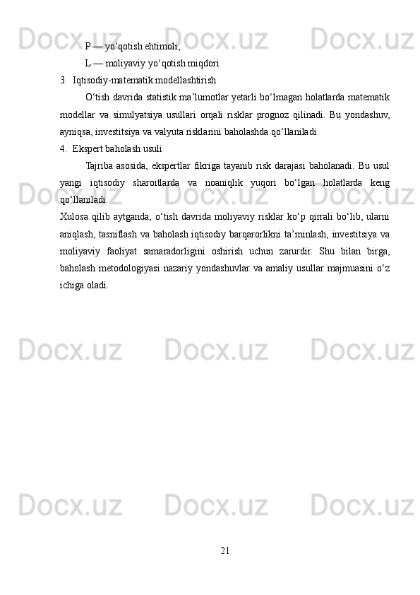P — yo‘qotish ehtimoli,
L — moliyaviy yo‘qotish miqdori.
3. Iqtisodiy-matematik modellashtirish
O‘tish davrida statistik ma’lumotlar yetarli bo‘lmagan holatlarda matematik
modellar   va   simulyatsiya   usullari   orqali   risklar   prognoz   qilinadi.   Bu   yondashuv,
ayniqsa, investitsiya va valyuta risklarini baholashda qo‘llaniladi.
4. Ekspert baholash usuli
Tajriba  asosida,  ekspertlar  fikriga   tayanib  risk   darajasi  baholanadi.   Bu  usul
yangi   iqtisodiy   sharoitlarda   va   noaniqlik   yuqori   bo‘lgan   holatlarda   keng
qo‘llaniladi.
Xulosa   qilib   aytganda,   o‘tish   davrida   moliyaviy   risklar   ko‘p   qirrali   bo‘lib,   ularni
aniqlash, tasniflash va baholash iqtisodiy barqarorlikni  ta’minlash, investitsiya va
moliyaviy   faoliyat   samaradorligini   oshirish   uchun   zarurdir.   Shu   bilan   birga,
baholash   metodologiyasi   nazariy   yondashuvlar   va   amaliy   usullar   majmuasini   o‘z
ichiga oladi.  
21 