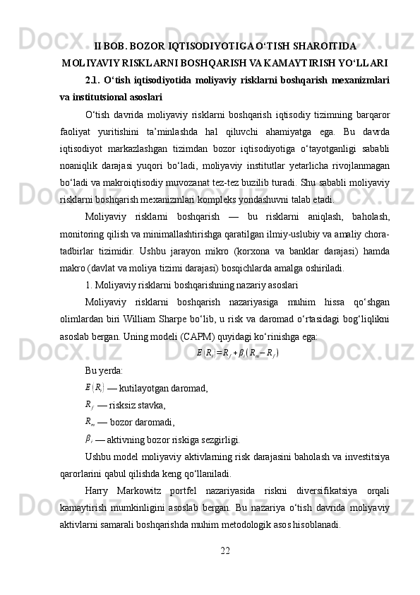 II BOB. BOZOR IQTISODIYOTIGA O‘TISH SHAROITIDA 
MOLIYAVIY RISKLARNI BOSHQARISH VA KAMAYTIRISH YO‘LLARI
2.1.   O‘tish   iqtisodiyotida   moliyaviy   risklarni   boshqarish   mexanizmlari
va institutsional asoslari
O‘tish   davrida   moliyaviy   risklarni   boshqarish   iqtisodiy   tizimning   barqaror
faoliyat   yuritishini   ta’minlashda   hal   qiluvchi   ahamiyatga   ega.   Bu   davrda
iqtisodiyot   markazlashgan   tizimdan   bozor   iqtisodiyotiga   o‘tayotganligi   sababli
noaniqlik   darajasi   yuqori   bo‘ladi,   moliyaviy   institutlar   yetarlicha   rivojlanmagan
bo‘ladi va makroiqtisodiy muvozanat tez-tez buzilib turadi. Shu sababli moliyaviy
risklarni boshqarish mexanizmlari kompleks yondashuvni talab etadi.
Moliyaviy   risklarni   boshqarish   —   bu   risklarni   aniqlash,   baholash,
monitoring qilish va minimallashtirishga qaratilgan ilmiy-uslubiy va amaliy chora-
tadbirlar   tizimidir.   Ushbu   jarayon   mikro   (korxona   va   banklar   darajasi)   hamda
makro (davlat va moliya tizimi darajasi) bosqichlarda amalga oshiriladi.
1. Moliyaviy risklarni boshqarishning nazariy asoslari
Moliyaviy   risklarni   boshqarish   nazariyasiga   muhim   hissa   qo‘shgan
olimlardan   biri  William   Sharpe  bo‘lib,  u   risk   va   daromad   o‘rtasidagi   bog‘liqlikni
asoslab bergan. Uning modeli (CAPM) quyidagi ko‘rinishga ega:
E( R
i	) = R
f + β
i ( R
m − R
f )
Bu yerda:	
E(Ri)
 — kutilayotgan daromad,
R
f  — risksiz stavka,	
Rm
 — bozor daromadi,
βi
 — aktivning bozor riskiga sezgirligi.
Ushbu model moliyaviy aktivlarning risk darajasini baholash va investitsiya
qarorlarini qabul qilishda keng qo‘llaniladi.
Harry   Markowitz   portfel   nazariyasida   riskni   diversifikatsiya   orqali
kamaytirish   mumkinligini   asoslab   bergan.   Bu   nazariya   o‘tish   davrida   moliyaviy
aktivlarni samarali boshqarishda muhim metodologik asos hisoblanadi.
22 