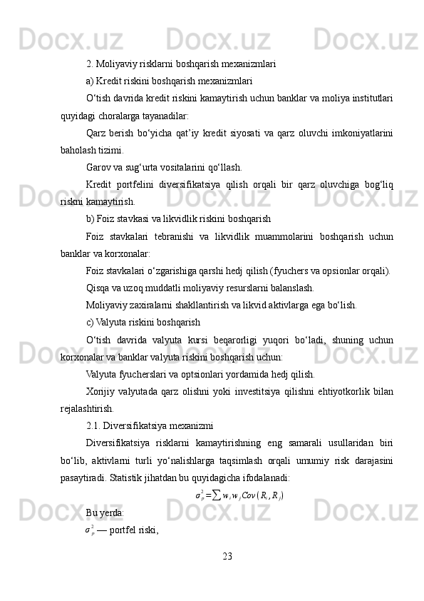 2. Moliyaviy risklarni boshqarish mexanizmlari
a) Kredit riskini boshqarish mexanizmlari
O‘tish davrida kredit riskini kamaytirish uchun banklar va moliya institutlari
quyidagi choralarga tayanadilar:
Qarz   berish   bo‘yicha   qat’iy   kredit   siyosati   va   qarz   oluvchi   imkoniyatlarini
baholash tizimi.
Garov va sug‘urta vositalarini qo‘llash.
Kredit   portfelini   diversifikatsiya   qilish   orqali   bir   qarz   oluvchiga   bog‘liq
riskni kamaytirish.
b) Foiz stavkasi va likvidlik riskini boshqarish
Foiz   stavkalari   tebranishi   va   likvidlik   muammolarini   boshqarish   uchun
banklar va korxonalar:
Foiz stavkalari o‘zgarishiga qarshi hedj qilish (fyuchers va opsionlar orqali).
Qisqa va uzoq muddatli moliyaviy resurslarni balanslash.
Moliyaviy zaxiralarni shakllantirish va likvid aktivlarga ega bo‘lish.
c) Valyuta riskini boshqarish
O‘tish   davrida   valyuta   kursi   beqarorligi   yuqori   bo‘ladi,   shuning   uchun
korxonalar va banklar valyuta riskini boshqarish uchun:
Valyuta fyucherslari va optsionlari yordamida hedj qilish.
Xorijiy   valyutada   qarz   olishni   yoki   investitsiya   qilishni   ehtiyotkorlik   bilan
rejalashtirish.
2.1. Diversifikatsiya mexanizmi
Diversifikatsiya   risklarni   kamaytirishning   eng   samarali   usullaridan   biri
bo‘lib,   aktivlarni   turli   yo‘nalishlarga   taqsimlash   orqali   umumiy   risk   darajasini
pasaytiradi. Statistik jihatdan bu quyidagicha ifodalanadi:σp2=∑	wiwjCov	(Ri,Rj)
Bu yerda:	
σp2
 — portfel riski,
23 