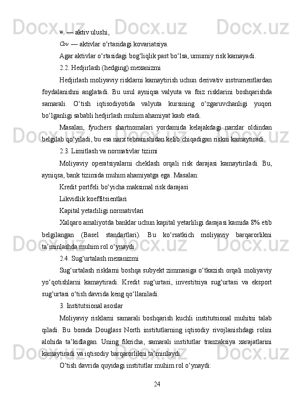wi — aktiv ulushi,
Cov
 — aktivlar o‘rtasidagi kovariatsiya.
Agar aktivlar o‘rtasidagi bog‘liqlik past bo‘lsa, umumiy risk kamayadi.
2.2. Hedjirlash (hedging) mexanizmi
Hedjirlash moliyaviy risklarni kamaytirish uchun derivativ instrumentlardan
foydalanishni   anglatadi.   Bu   usul   ayniqsa   valyuta   va   foiz   risklarini   boshqarishda
samarali.   O‘tish   iqtisodiyotida   valyuta   kursining   o‘zgaruvchanligi   yuqori
bo‘lganligi sababli hedjirlash muhim ahamiyat kasb etadi.
Masalan,   fyuchers   shartnomalari   yordamida   kelajakdagi   narxlar   oldindan
belgilab qo‘yiladi, bu esa narx tebranishidan kelib chiqadigan riskni kamaytiradi.
2.3. Limitlash va normativlar tizimi
Moliyaviy   operatsiyalarni   cheklash   orqali   risk   darajasi   kamaytiriladi.   Bu,
ayniqsa, bank tizimida muhim ahamiyatga ega. Masalan:
Kredit portfeli bo‘yicha maksimal risk darajasi
Likvidlik koeffitsientlari
Kapital yetarliligi normativlari
Xalqaro amaliyotda banklar uchun kapital yetarliligi darajasi kamida 8% etib
belgilangan   (Basel   standartlari).   Bu   ko‘rsatkich   moliyaviy   barqarorlikni
ta’minlashda muhim rol o‘ynaydi.
2.4. Sug‘urtalash mexanizmi
Sug‘urtalash risklarni boshqa subyekt zimmasiga o‘tkazish orqali moliyaviy
yo‘qotishlarni   kamaytiradi.   Kredit   sug‘urtasi,   investitsiya   sug‘urtasi   va   eksport
sug‘urtasi o‘tish davrida keng qo‘llaniladi.
3. Institutsional asoslar
Moliyaviy   risklarni   samarali   boshqarish   kuchli   institutsional   muhitni   talab
qiladi.   Bu   borada   Douglass   North   institutlarning   iqtisodiy   rivojlanishdagi   rolini
alohida   ta’kidlagan.   Uning   fikricha,   samarali   institutlar   tranzaksiya   xarajatlarini
kamaytiradi va iqtisodiy barqarorlikni ta’minlaydi.
O‘tish davrida quyidagi institutlar muhim rol o‘ynaydi:
24 