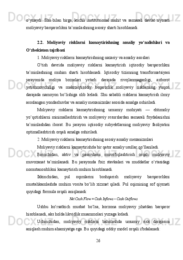 o‘ynaydi.   Shu   bilan   birga,   kuchli   institutsional   muhit   va   samarali   davlat   siyosati
moliyaviy barqarorlikni ta’minlashning asosiy sharti hisoblanadi.
2.2.   Moliyaviy   risklarni   kamaytirishning   amaliy   yo‘nalishlari   va
O‘zbekiston tajribasi
1. Moliyaviy risklarni kamaytirishning nazariy va amaliy asoslari
O‘tish   davrida   moliyaviy   risklarni   kamaytirish   iqtisodiy   barqarorlikni
ta’minlashning   muhim   sharti   hisoblanadi.   Iqtisodiy   tizimning   transformatsiyasi
jarayonida   moliya   bozorlari   yetarli   darajada   rivojlanmaganligi,   axborot
yetishmovchiligi   va   makroiqtisodiy   beqarorlik   moliyaviy   risklarning   yuqori
darajada   namoyon   bo‘lishiga   olib   keladi.   Shu   sababli   risklarni   kamaytirish   ilmiy
asoslangan yondashuvlar va amaliy mexanizmlar asosida amalga oshiriladi.
Moliyaviy   risklarni   kamaytirishning   umumiy   mohiyati   —   ehtimoliy
yo‘qotishlarni  minimallashtirish va moliyaviy resurslardan samarali  foydalanishni
ta’minlashdan   iborat.   Bu   jarayon   iqtisodiy   subyektlarning   moliyaviy   faoliyatini
optimallashtirish orqali amalga oshiriladi.
2. Moliyaviy risklarni kamaytirishning asosiy amaliy mexanizmlari
Moliyaviy risklarni kamaytirishda bir qator amaliy usullar qo‘llaniladi.
Birinchidan,   aktiv   va   passivlarni   muvofiqlashtirish   orqali   moliyaviy
muvozanat   ta’minlanadi.   Bu   jarayonda   foiz   stavkalari   va   muddatlar   o‘rtasidagi
nomutanosiblikni kamaytirish muhim hisoblanadi.
Ikkinchidan,   pul   oqimlarini   boshqarish   moliyaviy   barqarorlikni
mustahkamlashda   muhim   vosita   bo‘lib   xizmat   qiladi.   Pul   oqimining   sof   qiymati
quyidagi formula orqali aniqlanadi:Net	Cash	Flow	=Cash	Inflows	−Cash	Outflows
Ushbu   ko‘rsatkich   musbat   bo‘lsa,   korxona   moliyaviy   jihatdan   barqaror
hisoblanadi, aks holda likvidlik muammolari yuzaga keladi.
Uchinchidan,   moliyaviy   risklarni   baholashda   umumiy   risk   darajasini
aniqlash muhim ahamiyatga ega. Bu quyidagi oddiy model orqali ifodalanadi:
26 