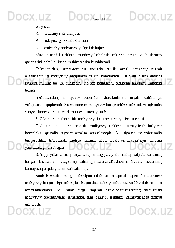 R=	P×	LBu yerda:
R — umumiy risk darajasi,
P — risk yuzaga kelish ehtimoli,
L — ehtimoliy moliyaviy yo‘qotish hajmi.
Mazkur   model   risklarni   miqdoriy   baholash   imkonini   beradi   va   boshqaruv
qarorlarini qabul qilishda muhim vosita hisoblanadi.
To‘rtinchidan,   stress-test   va   ssenariy   tahlili   orqali   iqtisodiy   sharoit
o‘zgarishining   moliyaviy   natijalarga   ta’siri   baholanadi.   Bu   usul   o‘tish   davrida
ayniqsa   muhim   bo‘lib,   ehtimoliy   inqiroz   holatlarini   oldindan   aniqlash   imkonini
beradi.
Beshinchidan,   moliyaviy   zaxiralar   shakllantirish   orqali   kutilmagan
yo‘qotishlar qoplanadi. Bu mexanizm moliyaviy barqarorlikni oshiradi va iqtisodiy
subyektlarning riskka chidamliligini kuchaytiradi.
3. O‘zbekiston sharoitida moliyaviy risklarni kamaytirish tajribasi
O‘zbekistonda   o‘tish   davrida   moliyaviy   risklarni   kamaytirish   bo‘yicha
kompleks   iqtisodiy   siyosat   amalga   oshirilmoqda.   Bu   siyosat   makroiqtisodiy
barqarorlikni   ta’minlash,   moliya   tizimini   isloh   qilish   va   investitsiya   muhitini
yaxshilashga qaratilgan.
So‘nggi  yillarda inflyatsiya  darajasining pasayishi, milliy valyuta kursining
barqarorlashuvi   va   byudjet   siyosatining   muvozanatlashuvi   moliyaviy   risklarning
kamayishiga ijobiy ta’sir ko‘rsatmoqda.
Bank   tizimida   amalga   oshirilgan   islohotlar   natijasida   tijorat   banklarining
moliyaviy barqarorligi oshdi, kredit portfeli sifati yaxshilandi va likvidlik darajasi
mustahkamlandi.   Shu   bilan   birga,   raqamli   bank   xizmatlarining   rivojlanishi
moliyaviy   operatsiyalar   samaradorligini   oshirib,   risklarni   kamaytirishga   xizmat
qilmoqda.
27 