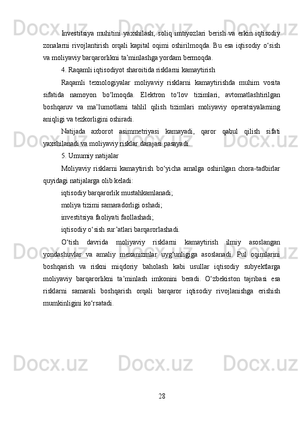 Investitsiya   muhitini   yaxshilash,   soliq   imtiyozlari   berish   va   erkin   iqtisodiy
zonalarni   rivojlantirish   orqali   kapital   oqimi   oshirilmoqda.  Bu   esa   iqtisodiy   o‘sish
va moliyaviy barqarorlikni ta’minlashga yordam bermoqda.
4. Raqamli iqtisodiyot sharoitida risklarni kamaytirish
Raqamli   texnologiyalar   moliyaviy   risklarni   kamaytirishda   muhim   vosita
sifatida   namoyon   bo‘lmoqda.   Elektron   to‘lov   tizimlari,   avtomatlashtirilgan
boshqaruv   va   ma’lumotlarni   tahlil   qilish   tizimlari   moliyaviy   operatsiyalarning
aniqligi va tezkorligini oshiradi.
Natijada   axborot   asimmetriyasi   kamayadi,   qaror   qabul   qilish   sifati
yaxshilanadi va moliyaviy risklar darajasi pasayadi.
5. Umumiy natijalar
Moliyaviy   risklarni   kamaytirish   bo‘yicha   amalga   oshirilgan   chora-tadbirlar
quyidagi natijalarga olib keladi:
iqtisodiy barqarorlik mustahkamlanadi;
moliya tizimi samaradorligi oshadi;
investitsiya faoliyati faollashadi;
iqtisodiy o‘sish sur’atlari barqarorlashadi.
O‘tish   davrida   moliyaviy   risklarni   kamaytirish   ilmiy   asoslangan
yondashuvlar   va   amaliy   mexanizmlar   uyg‘unligiga   asoslanadi.   Pul   oqimlarini
boshqarish   va   riskni   miqdoriy   baholash   kabi   usullar   iqtisodiy   subyektlarga
moliyaviy   barqarorlikni   ta’minlash   imkonini   beradi.   O‘zbekiston   tajribasi   esa
risklarni   samarali   boshqarish   orqali   barqaror   iqtisodiy   rivojlanishga   erishish
mumkinligini ko‘rsatadi.
28 