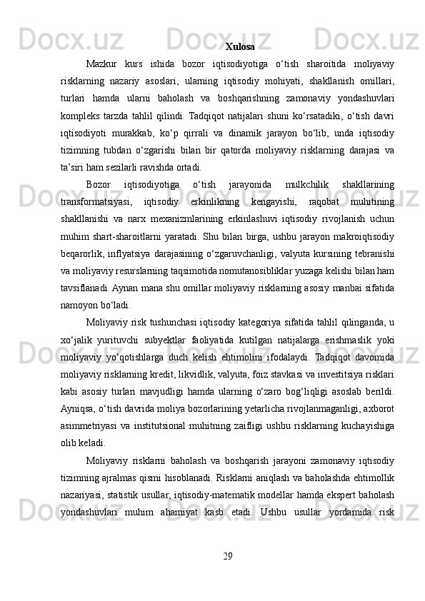 Xulosa
Mazkur   kurs   ishida   bozor   iqtisodiyotiga   o‘tish   sharoitida   moliyaviy
risklarning   nazariy   asoslari,   ularning   iqtisodiy   mohiyati,   shakllanish   omillari,
turlari   hamda   ularni   baholash   va   boshqarishning   zamonaviy   yondashuvlari
kompleks   tarzda   tahlil   qilindi.  Tadqiqot   natijalari   shuni   ko‘rsatadiki,   o‘tish   davri
iqtisodiyoti   murakkab,   ko‘p   qirrali   va   dinamik   jarayon   bo‘lib,   unda   iqtisodiy
tizimning   tubdan   o‘zgarishi   bilan   bir   qatorda   moliyaviy   risklarning   darajasi   va
ta’siri ham sezilarli ravishda ortadi.
Bozor   iqtisodiyotiga   o‘tish   jarayonida   mulkchilik   shakllarining
transformatsiyasi,   iqtisodiy   erkinlikning   kengayishi,   raqobat   muhitining
shakllanishi   va   narx   mexanizmlarining   erkinlashuvi   iqtisodiy   rivojlanish   uchun
muhim   shart-sharoitlarni   yaratadi.   Shu   bilan   birga,   ushbu   jarayon   makroiqtisodiy
beqarorlik,   inflyatsiya   darajasining   o‘zgaruvchanligi,   valyuta   kursining   tebranishi
va moliyaviy resurslarning taqsimotida nomutanosibliklar yuzaga kelishi bilan ham
tavsiflanadi. Aynan mana shu omillar moliyaviy risklarning asosiy manbai sifatida
namoyon bo‘ladi.
Moliyaviy risk tushunchasi  iqtisodiy kategoriya sifatida tahlil  qilinganda, u
xo‘jalik   yurituvchi   subyektlar   faoliyatida   kutilgan   natijalarga   erishmaslik   yoki
moliyaviy   yo‘qotishlarga   duch   kelish   ehtimolini   ifodalaydi.   Tadqiqot   davomida
moliyaviy risklarning kredit, likvidlik, valyuta, foiz stavkasi va investitsiya risklari
kabi   asosiy   turlari   mavjudligi   hamda   ularning   o‘zaro   bog‘liqligi   asoslab   berildi.
Ayniqsa, o‘tish davrida moliya bozorlarining yetarlicha rivojlanmaganligi, axborot
asimmetriyasi   va   institutsional   muhitning   zaifligi   ushbu   risklarning   kuchayishiga
olib keladi.
Moliyaviy   risklarni   baholash   va   boshqarish   jarayoni   zamonaviy   iqtisodiy
tizimning ajralmas qismi hisoblanadi. Risklarni aniqlash va baholashda ehtimollik
nazariyasi, statistik usullar, iqtisodiy-matematik modellar hamda ekspert baholash
yondashuvlari   muhim   ahamiyat   kasb   etadi.   Ushbu   usullar   yordamida   risk
29 