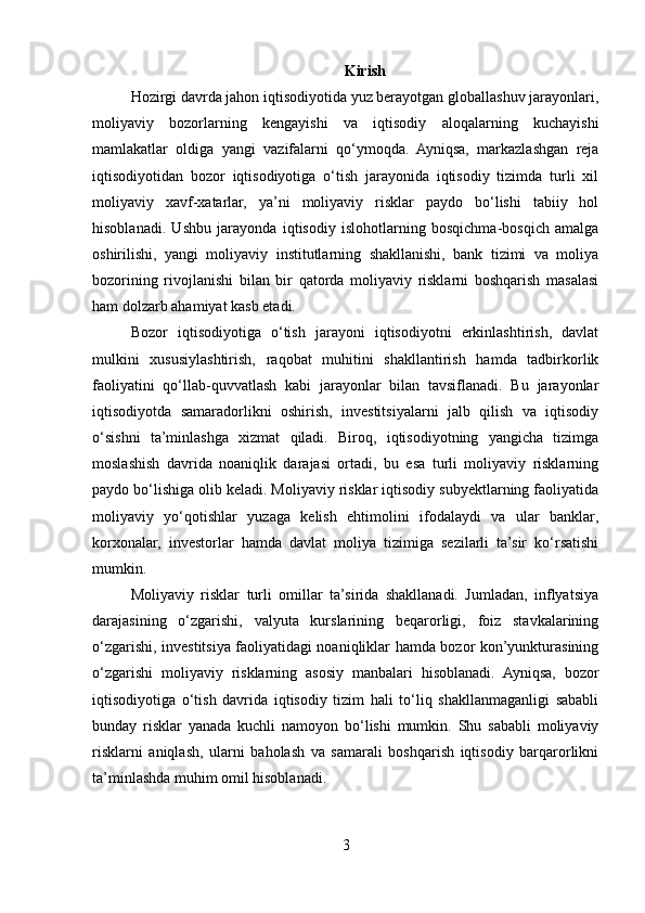 Kirish
Hozirgi davrda jahon iqtisodiyotida yuz berayotgan globallashuv jarayonlari,
moliyaviy   bozorlarning   kengayishi   va   iqtisodiy   aloqalarning   kuchayishi
mamlakatlar   oldiga   yangi   vazifalarni   qo‘ymoqda.   Ayniqsa,   markazlashgan   reja
iqtisodiyotidan   bozor   iqtisodiyotiga   o‘tish   jarayonida   iqtisodiy   tizimda   turli   xil
moliyaviy   xavf-xatarlar,   ya’ni   moliyaviy   risklar   paydo   bo‘lishi   tabiiy   hol
hisoblanadi.   Ushbu   jarayonda   iqtisodiy   islohotlarning   bosqichma-bosqich   amalga
oshirilishi,   yangi   moliyaviy   institutlarning   shakllanishi,   bank   tizimi   va   moliya
bozorining   rivojlanishi   bilan   bir   qatorda   moliyaviy   risklarni   boshqarish   masalasi
ham dolzarb ahamiyat kasb etadi.
Bozor   iqtisodiyotiga   o‘tish   jarayoni   iqtisodiyotni   erkinlashtirish,   davlat
mulkini   xususiylashtirish,   raqobat   muhitini   shakllantirish   hamda   tadbirkorlik
faoliyatini   qo‘llab-quvvatlash   kabi   jarayonlar   bilan   tavsiflanadi.   Bu   jarayonlar
iqtisodiyotda   samaradorlikni   oshirish,   investitsiyalarni   jalb   qilish   va   iqtisodiy
o‘sishni   ta’minlashga   xizmat   qiladi.   Biroq,   iqtisodiyotning   yangicha   tizimga
moslashish   davrida   noaniqlik   darajasi   ortadi,   bu   esa   turli   moliyaviy   risklarning
paydo bo‘lishiga olib keladi. Moliyaviy risklar iqtisodiy subyektlarning faoliyatida
moliyaviy   yo‘qotishlar   yuzaga   kelish   ehtimolini   ifodalaydi   va   ular   banklar,
korxonalar,   investorlar   hamda   davlat   moliya   tizimiga   sezilarli   ta’sir   ko‘rsatishi
mumkin.
Moliyaviy   risklar   turli   omillar   ta’sirida   shakllanadi.   Jumladan,   inflyatsiya
darajasining   o‘zgarishi,   valyuta   kurslarining   beqarorligi,   foiz   stavkalarining
o‘zgarishi, investitsiya faoliyatidagi noaniqliklar hamda bozor kon’yunkturasining
o‘zgarishi   moliyaviy   risklarning   asosiy   manbalari   hisoblanadi.   Ayniqsa,   bozor
iqtisodiyotiga   o‘tish   davrida   iqtisodiy   tizim   hali   to‘liq   shakllanmaganligi   sababli
bunday   risklar   yanada   kuchli   namoyon   bo‘lishi   mumkin.   Shu   sababli   moliyaviy
risklarni   aniqlash,   ularni   baholash   va   samarali   boshqarish   iqtisodiy   barqarorlikni
ta’minlashda muhim omil hisoblanadi.
3 