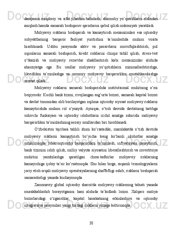 darajasini   miqdoriy   va   sifat   jihatdan   baholash,   ehtimoliy   yo‘qotishlarni   oldindan
aniqlash hamda samarali boshqaruv qarorlarini qabul qilish imkoniyati yaratiladi.
Moliyaviy   risklarni   boshqarish   va   kamaytirish   mexanizmlari   esa   iqtisodiy
subyektlarning   barqaror   faoliyat   yuritishini   ta’minlashda   muhim   vosita
hisoblanadi.   Ushbu   jarayonda   aktiv   va   passivlarni   muvofiqlashtirish,   pul
oqimlarini   samarali   boshqarish,   kredit   risklarini   chuqur   tahlil   qilish,   stress-test
o‘tkazish   va   moliyaviy   rezervlar   shakllantirish   kabi   mexanizmlar   alohida
ahamiyatga   ega.   Bu   usullar   moliyaviy   yo‘qotishlarni   minimallashtirishga,
likvidlikni   ta’minlashga   va   umumiy   moliyaviy   barqarorlikni   mustahkamlashga
xizmat qiladi.
Moliyaviy   risklarni   samarali   boshqarishda   institutsional   muhitning   o‘rni
beqiyosdir. Kuchli bank tizimi, rivojlangan sug‘urta bozori, samarali kapital bozori
va davlat tomonidan olib borilayotgan oqilona iqtisodiy siyosat moliyaviy risklarni
kamaytirishda   muhim   rol   o‘ynaydi.   Ayniqsa,   o‘tish   davrida   davlatning   tartibga
soluvchi   funksiyasi   va   iqtisodiy   islohotlarni   izchil   amalga   oshirishi   moliyaviy
barqarorlikni ta’minlashning asosiy omillaridan biri hisoblanadi.
O‘zbekiston   tajribasi   tahlili   shuni   ko‘rsatadiki,   mamlakatda   o‘tish   davrida
moliyaviy   risklarni   kamaytirish   bo‘yicha   keng   ko‘lamli   islohotlar   amalga
oshirilmoqda.   Makroiqtisodiy   barqarorlikni   ta’minlash,   inflyatsiyani   pasaytirish,
bank tizimini isloh qilish, milliy valyuta siyosatini liberallashtirish va investitsiya
muhitini   yaxshilashga   qaratilgan   chora-tadbirlar   moliyaviy   risklarning
kamayishiga  ijobiy ta’sir  ko‘rsatmoqda. Shu bilan birga, raqamli  texnologiyalarni
joriy etish orqali moliyaviy operatsiyalarning shaffofligi oshib, risklarni boshqarish
samaradorligi yanada kuchaymoqda.
Zamonaviy   global   iqtisodiy   sharoitda   moliyaviy   risklarning   tabiati   yanada
murakkablashib   borayotganini   ham   alohida   ta’kidlash   lozim.   Xalqaro   moliya
bozorlaridagi   o‘zgarishlar,   kapital   harakatining   erkinlashuvi   va   iqtisodiy
integratsiya jarayonlari yangi turdagi risklarni yuzaga keltirmoqda.
30 