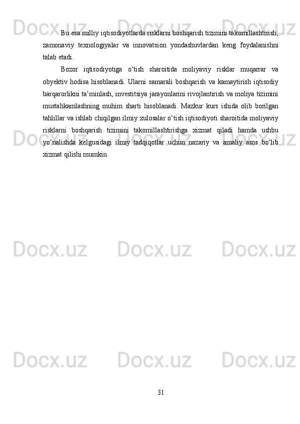 Bu esa milliy iqtisodiyotlarda risklarni boshqarish tizimini takomillashtirish,
zamonaviy   texnologiyalar   va   innovatsion   yondashuvlardan   keng   foydalanishni
talab etadi.
Bozor   iqtisodiyotiga   o‘tish   sharoitida   moliyaviy   risklar   muqarrar   va
obyektiv   hodisa   hisoblanadi.   Ularni   samarali   boshqarish   va   kamaytirish   iqtisodiy
barqarorlikni ta’minlash, investitsiya jarayonlarini rivojlantirish va moliya tizimini
mustahkamlashning   muhim   sharti   hisoblanadi.   Mazkur   kurs   ishida   olib   borilgan
tahlillar va ishlab chiqilgan ilmiy xulosalar o‘tish iqtisodiyoti sharoitida moliyaviy
risklarni   boshqarish   tizimini   takomillashtirishga   xizmat   qiladi   hamda   ushbu
yo‘nalishda   kelgusidagi   ilmiy   tadqiqotlar   uchun   nazariy   va   amaliy   asos   bo‘lib
xizmat qilishi mumkin.
31 