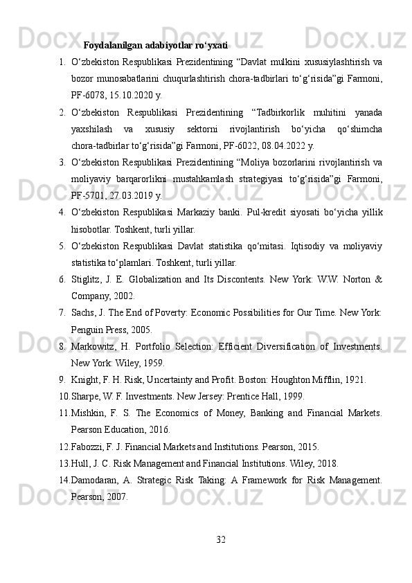 Foydalanilgan adabiyotlar ro‘yxati
1. O‘zbekiston   Respublikasi   Prezidentining   “Davlat   mulkini   xususiylashtirish   va
bozor munosabatlarini chuqurlashtirish chora - tadbirlari to‘g‘risida”gi  Farmoni,
PF - 6078, 15.10.2020 y.
2. O‘zbekiston   Respublikasi   Prezidentining   “Tadbirkorlik   muhitini   yanada
yaxshilash   va   xususiy   sektorni   rivojlantirish   bo‘yicha   qo‘shimcha
chora - tadbirlar to‘g‘risida”gi Farmoni, PF - 6022, 08.04.2022 y.
3. O‘zbekiston   Respublikasi   Prezidentining   “Moliya   bozorlarini   rivojlantirish   va
moliyaviy   barqarorlikni   mustahkamlash   strategiyasi   to‘g‘risida”gi   Farmoni,
PF - 5701, 27.03.2019 y.
4. O‘zbekiston   Respublikasi   Markaziy   banki.   Pul - kredit   siyosati   bo‘yicha   yillik
hisobotlar. Toshkent, turli yillar.
5. O‘zbekiston   Respublikasi   Davlat   statistika   qo‘mitasi.   Iqtisodiy   va   moliyaviy
statistika to‘plamlari. Toshkent, turli yillar.
6. Stiglitz,   J.   E.   Globalization   and   Its   Discontents.   New  York:   W.W.   Norton   &
Company, 2002.
7. Sachs, J. The End of Poverty: Economic Possibilities for Our Time. New York:
Penguin Press, 2005.
8. Markowitz,   H.   Portfolio   Selection:   Efficient   Diversification   of   Investments.
New York: Wiley, 1959.
9. Knight, F. H. Risk, Uncertainty and Profit. Boston: Houghton Mifflin, 1921.
10. Sharpe, W. F. Investments. New Jersey: Prentice Hall, 1999.
11. Mishkin,   F.   S.   The   Economics   of   Money,   Banking   and   Financial   Markets.
Pearson Education, 2016.
12. Fabozzi, F. J. Financial Markets and Institutions. Pearson, 2015.
13. Hull, J. C. Risk Management and Financial Institutions. Wiley, 2018.
14. Damodaran,  A.   Strategic   Risk   Taking:  A  Framework   for   Risk   Management.
Pearson, 2007.
32 