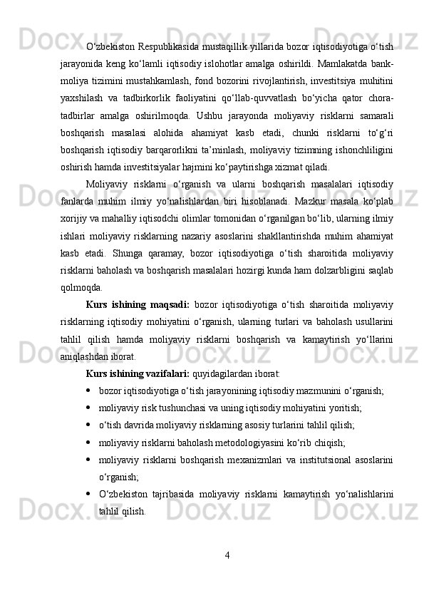 O‘zbekiston Respublikasida mustaqillik yillarida bozor iqtisodiyotiga o‘tish
jarayonida  keng  ko‘lamli   iqtisodiy islohotlar   amalga  oshirildi.  Mamlakatda  bank-
moliya  tizimini  mustahkamlash,   fond  bozorini   rivojlantirish,  investitsiya   muhitini
yaxshilash   va   tadbirkorlik   faoliyatini   qo‘llab-quvvatlash   bo‘yicha   qator   chora-
tadbirlar   amalga   oshirilmoqda.   Ushbu   jarayonda   moliyaviy   risklarni   samarali
boshqarish   masalasi   alohida   ahamiyat   kasb   etadi,   chunki   risklarni   to‘g‘ri
boshqarish   iqtisodiy   barqarorlikni   ta’minlash,   moliyaviy   tizimning   ishonchliligini
oshirish hamda investitsiyalar hajmini ko‘paytirishga xizmat qiladi.
Moliyaviy   risklarni   o‘rganish   va   ularni   boshqarish   masalalari   iqtisodiy
fanlarda   muhim   ilmiy   yo‘nalishlardan   biri   hisoblanadi.   Mazkur   masala   ko‘plab
xorijiy va mahalliy iqtisodchi olimlar tomonidan o‘rganilgan bo‘lib, ularning ilmiy
ishlari   moliyaviy   risklarning   nazariy   asoslarini   shakllantirishda   muhim   ahamiyat
kasb   etadi.   Shunga   qaramay,   bozor   iqtisodiyotiga   o‘tish   sharoitida   moliyaviy
risklarni baholash va boshqarish masalalari hozirgi kunda ham dolzarbligini saqlab
qolmoqda.
Kurs   ishining   maqsadi:   bozor   iqtisodiyotiga   o‘tish   sharoitida   moliyaviy
risklarning   iqtisodiy   mohiyatini   o‘rganish,   ularning   turlari   va   baholash   usullarini
tahlil   qilish   hamda   moliyaviy   risklarni   boshqarish   va   kamaytirish   yo‘llarini
aniqlashdan iborat.
Kurs ishining vazifalari:  quyidagilardan iborat:
 bozor iqtisodiyotiga o‘tish jarayonining iqtisodiy mazmunini o‘rganish;
 moliyaviy risk tushunchasi va uning iqtisodiy mohiyatini yoritish;
 o‘tish davrida moliyaviy risklarning asosiy turlarini tahlil qilish;
 moliyaviy risklarni baholash metodologiyasini ko‘rib chiqish;
 moliyaviy   risklarni   boshqarish   mexanizmlari   va   institutsional   asoslarini
o‘rganish;
 O‘zbekiston   tajribasida   moliyaviy   risklarni   kamaytirish   yo‘nalishlarini
tahlil qilish.
4 