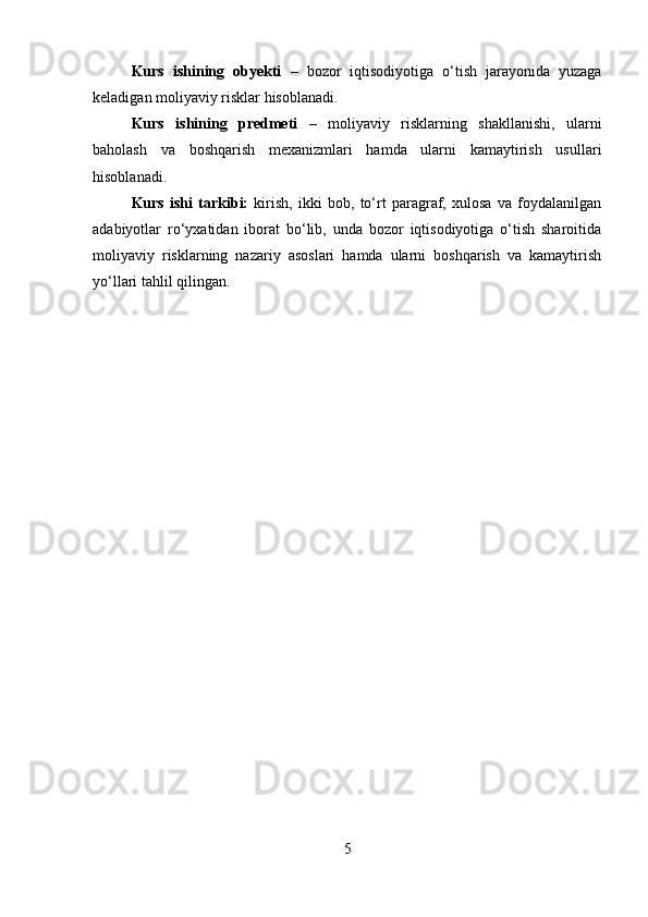 Kurs   ishining   obyekti   –   bozor   iqtisodiyotiga   o‘tish   jarayonida   yuzaga
keladigan moliyaviy risklar hisoblanadi.
Kurs   ishining   predmeti   –   moliyaviy   risklarning   shakllanishi,   ularni
baholash   va   boshqarish   mexanizmlari   hamda   ularni   kamaytirish   usullari
hisoblanadi.
Kurs   ishi   tarkibi:   kirish,   ikki   bob,   to‘rt   paragraf,   xulosa   va   foydalanilgan
adabiyotlar   ro‘yxatidan   iborat   bo‘lib,   unda   bozor   iqtisodiyotiga   o‘tish   sharoitida
moliyaviy   risklarning   nazariy   asoslari   hamda   ularni   boshqarish   va   kamaytirish
yo‘llari tahlil qilingan.
5 