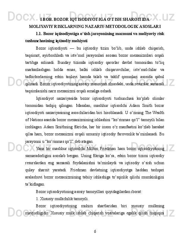 I BOB. BOZOR IQTISODIYOTIGA O‘TISH SHAROITIDA 
MOLIYAVIY RISKLARNING NAZARIY-METODOLOGIK ASOSLARI
1.1. Bozor iqtisodiyotiga o‘tish jarayonining mazmuni va moliyaviy risk
tushunchasining iqtisodiy mohiyati
Bozor   iqtisodiyoti   —   bu   iqtisodiy   tizim   bo‘lib,   unda   ishlab   chiqarish,
taqsimot,   ayirboshlash   va   iste’mol   jarayonlari   asosan   bozor   mexanizmlari   orqali
tartibga   solinadi.   Bunday   tizimda   iqtisodiy   qarorlar   davlat   tomonidan   to‘liq
markazlashgan   holda   emas,   balki   ishlab   chiqaruvchilar,   iste’molchilar   va
tadbirkorlarning   erkin   tanlovi   hamda   talab   va   taklif   qonunlari   asosida   qabul
qilinadi. Bozor iqtisodiyotining asosiy xususiyati shundaki, unda resurslar samarali
taqsimlanishi narx mexanizmi orqali amalga oshadi.
Iqtisodiyot   nazariyasida   bozor   iqtisodiyoti   tushunchasi   ko‘plab   olimlar
tomonidan   tadqiq   qilingan.   Masalan,   mashhur   iqtisodchi   Adam   Smith   bozor
iqtisodiyoti nazariyasining asoschilaridan biri hisoblanadi. U o‘zining The Wealth
of Nations asarida bozor mexanizmining ishlashini “ko‘rinmas qo‘l” tamoyili bilan
izohlagan. Adam Smithning fikricha, har bir inson o‘z manfaatini ko‘zlab harakat
qilsa ham, bozor mexanizmi orqali umumiy iqtisodiy farovonlik ta’minlanadi. Bu
jarayonni u “ko‘rinmas qo‘l” deb atagan.
Yana   bir   mashhur   iqtisodchi   Milton   Friedman   ham   bozor   iqtisodiyotining
samaradorligini   asoslab   bergan.   Uning   fikriga   ko‘ra,   erkin   bozor   tizimi   iqtisodiy
resurslardan   eng   samarali   foydalanishni   ta’minlaydi   va   iqtisodiy   o‘sish   uchun
qulay   sharoit   yaratadi.   Friedman   davlatning   iqtisodiyotga   haddan   tashqari
aralashuvi   bozor   mexanizmining   tabiiy   ishlashiga   to‘sqinlik   qilishi   mumkinligini
ta’kidlagan.
Bozor iqtisodiyotining asosiy tamoyillari quyidagilardan iborat:
1. Xususiy mulkchilik tamoyili.
Bozor   iqtisodiyotining   muhim   shartlaridan   biri   xususiy   mulkning
mavjudligidir.   Xususiy   mulk   ishlab   chiqarish   vositalariga   egalik   qilish   huquqini
6 