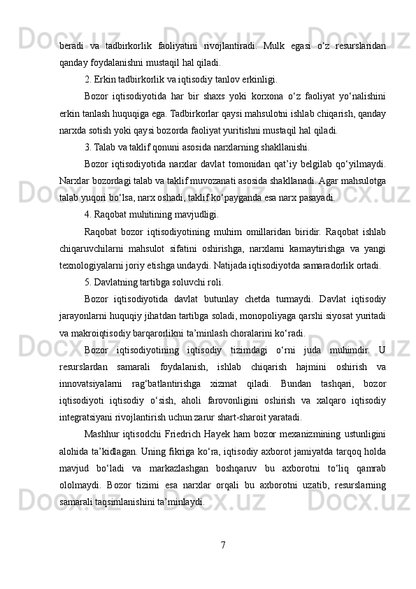 beradi   va   tadbirkorlik   faoliyatini   rivojlantiradi.   Mulk   egasi   o‘z   resurslaridan
qanday foydalanishni mustaqil hal qiladi.
2. Erkin tadbirkorlik va iqtisodiy tanlov erkinligi.
Bozor   iqtisodiyotida   har   bir   shaxs   yoki   korxona   o‘z   faoliyat   yo‘nalishini
erkin tanlash huquqiga ega. Tadbirkorlar qaysi mahsulotni ishlab chiqarish, qanday
narxda sotish yoki qaysi bozorda faoliyat yuritishni mustaqil hal qiladi.
3. Talab va taklif qonuni asosida narxlarning shakllanishi.
Bozor   iqtisodiyotida   narxlar   davlat   tomonidan   qat’iy   belgilab   qo‘yilmaydi.
Narxlar bozordagi talab va taklif muvozanati asosida shakllanadi. Agar mahsulotga
talab yuqori bo‘lsa, narx oshadi, taklif ko‘payganda esa narx pasayadi.
4. Raqobat muhitining mavjudligi.
Raqobat   bozor   iqtisodiyotining   muhim   omillaridan   biridir.   Raqobat   ishlab
chiqaruvchilarni   mahsulot   sifatini   oshirishga,   narxlarni   kamaytirishga   va   yangi
texnologiyalarni joriy etishga undaydi. Natijada iqtisodiyotda samaradorlik ortadi.
5. Davlatning tartibga soluvchi roli.
Bozor   iqtisodiyotida   davlat   butunlay   chetda   turmaydi.   Davlat   iqtisodiy
jarayonlarni huquqiy jihatdan tartibga soladi, monopoliyaga qarshi siyosat yuritadi
va makroiqtisodiy barqarorlikni ta’minlash choralarini ko‘radi.
Bozor   iqtisodiyotining   iqtisodiy   tizimdagi   o‘rni   juda   muhimdir.   U
resurslardan   samarali   foydalanish,   ishlab   chiqarish   hajmini   oshirish   va
innovatsiyalarni   rag‘batlantirishga   xizmat   qiladi.   Bundan   tashqari,   bozor
iqtisodiyoti   iqtisodiy   o‘sish,   aholi   farovonligini   oshirish   va   xalqaro   iqtisodiy
integratsiyani rivojlantirish uchun zarur shart-sharoit yaratadi.
Mashhur   iqtisodchi   Friedrich   Hayek   ham   bozor   mexanizmining   ustunligini
alohida ta’kidlagan. Uning fikriga ko‘ra, iqtisodiy axborot jamiyatda tarqoq holda
mavjud   bo‘ladi   va   markazlashgan   boshqaruv   bu   axborotni   to‘liq   qamrab
ololmaydi.   Bozor   tizimi   esa   narxlar   orqali   bu   axborotni   uzatib,   resurslarning
samarali taqsimlanishini ta’minlaydi.
7 