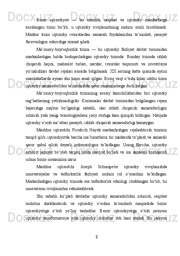 Bozor   iqtisodiyoti   —   bu   erkinlik,   raqobat   va   iqtisodiy   manfaatlarga
asoslangan   tizim   bo‘lib,   u   iqtisodiy   rivojlanishning   muhim   omili   hisoblanadi.
Mazkur   tizim   iqtisodiy   resurslardan   samarali   foydalanishni   ta’minlab,   jamiyat
farovonligini oshirishga xizmat qiladi.
Ma’muriy-buyruqbozlik   tizimi   —   bu   iqtisodiy   faoliyat   davlat   tomonidan
markazlashgan   holda   boshqariladigan   iqtisodiy   tizimdir.   Bunday   tizimda   ishlab
chiqarish   hajmi,   mahsulot   turlari,   narxlar,   resurslar   taqsimoti   va   investitsiya
yo‘nalishlari   davlat   rejalari   asosida   belgilanadi.   XX   asrning   katta   qismida   ayrim
mamlakatlarda  aynan  shu   tizim  amal   qilgan.   Biroq  vaqt   o‘tishi  bilan  ushbu   tizim
iqtisodiy samaradorlikni ta’minlashda qator muammolarga duch kelgan.
Ma’muriy-buyruqbozlik   tizimining   asosiy   kamchiliklaridan   biri   iqtisodiy
rag‘batlarning   yetishmasligidir.   Korxonalar   davlat   tomonidan   belgilangan   rejani
bajarishga   majbur   bo‘lganligi   sababli,   ular   ishlab   chiqarish   samaradorligini
oshirish yoki yangi texnologiyalarni joriy etishga kam qiziqish bildirgan. Natijada
iqtisodiy o‘sish sur’atlari pasayib, ishlab chiqarish samaradorligi kamaygan.
Mashhur   iqtisodchi   Friedrich   Hayek   markazlashgan   rejalashtirish   tizimini
tanqid qilib, iqtisodiyotda barcha ma’lumotlarni bir markazda to‘plash va samarali
qaror   qabul   qilish   deyarli   imkonsizligini   ta’kidlagan.   Uning   fikricha,   iqtisodiy
axborot   jamiyat   bo‘ylab   tarqoq   holda   mavjud   bo‘ladi   va   uni   samarali   boshqarish
uchun bozor mexanizmi zarur.
Mashhur   iqtisodchi   Joseph   Schumpeter   iqtisodiy   rivojlanishda
innovatsiyalar   va   tadbirkorlik   faoliyati   muhim   rol   o‘ynashini   ta’kidlagan.
Markazlashgan   iqtisodiy   tizimda   esa   tadbirkorlik   erkinligi   cheklangan   bo‘lib,   bu
innovatsion rivojlanishni sekinlashtiradi.
Shu   sababli   ko‘plab   davlatlar   iqtisodiy   samaradorlikni   oshirish,   raqobat
muhitini   shakllantirish   va   iqtisodiy   o‘sishni   ta’minlash   maqsadida   bozor
iqtisodiyotiga   o‘tish   yo‘lini   tanladilar.   Bozor   iqtisodiyotiga   o‘tish   jarayoni
iqtisodiy   transformatsiya   yoki   iqtisodiy   islohotlar   deb   ham   ataladi.   Bu   jarayon
8 