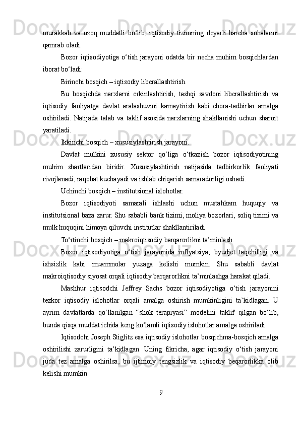 murakkab   va   uzoq   muddatli   bo‘lib,   iqtisodiy   tizimning   deyarli   barcha   sohalarini
qamrab oladi.
Bozor  iqtisodiyotiga o‘tish jarayoni  odatda bir  necha muhim  bosqichlardan
iborat bo‘ladi:
Birinchi bosqich – iqtisodiy liberallashtirish.
Bu   bosqichda   narxlarni   erkinlashtirish,   tashqi   savdoni   liberallashtirish   va
iqtisodiy   faoliyatga   davlat   aralashuvini   kamaytirish   kabi   chora-tadbirlar   amalga
oshiriladi.   Natijada   talab   va   taklif   asosida   narxlarning   shakllanishi   uchun   sharoit
yaratiladi.
Ikkinchi bosqich – xususiylashtirish jarayoni.
Davlat   mulkini   xususiy   sektor   qo‘liga   o‘tkazish   bozor   iqtisodiyotining
muhim   shartlaridan   biridir.   Xususiylashtirish   natijasida   tadbirkorlik   faoliyati
rivojlanadi, raqobat kuchayadi va ishlab chiqarish samaradorligi oshadi.
Uchinchi bosqich – institutsional islohotlar.
Bozor   iqtisodiyoti   samarali   ishlashi   uchun   mustahkam   huquqiy   va
institutsional baza zarur. Shu sababli bank tizimi, moliya bozorlari, soliq tizimi va
mulk huquqini himoya qiluvchi institutlar shakllantiriladi.
To‘rtinchi bosqich – makroiqtisodiy barqarorlikni ta’minlash.
Bozor   iqtisodiyotiga   o‘tish   jarayonida   inflyatsiya,   byudjet   taqchilligi   va
ishsizlik   kabi   muammolar   yuzaga   kelishi   mumkin.   Shu   sababli   davlat
makroiqtisodiy siyosat orqali iqtisodiy barqarorlikni ta’minlashga harakat qiladi.
Mashhur   iqtisodchi   Jeffrey   Sachs   bozor   iqtisodiyotiga   o‘tish   jarayonini
tezkor   iqtisodiy   islohotlar   orqali   amalga   oshirish   mumkinligini   ta’kidlagan.   U
ayrim   davlatlarda   qo‘llanilgan   “shok   terapiyasi”   modelini   taklif   qilgan   bo‘lib,
bunda qisqa muddat ichida keng ko‘lamli iqtisodiy islohotlar amalga oshiriladi.
Iqtisodchi Joseph Stiglitz esa iqtisodiy islohotlar bosqichma-bosqich amalga
oshirilishi   zarurligini   ta’kidlagan.   Uning   fikricha,   agar   iqtisodiy   o‘tish   jarayoni
juda   tez   amalga   oshirilsa,   bu   ijtimoiy   tengsizlik   va   iqtisodiy   beqarorlikka   olib
kelishi mumkin.
9 