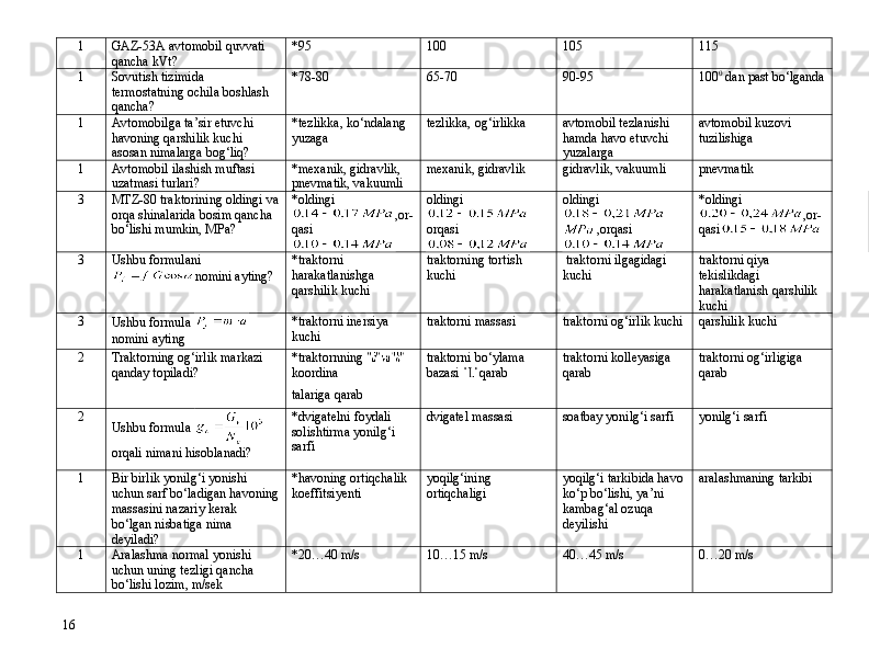 1 GAZ-53A avtomobil quvvati 
qancha kVt? *95 100 105 115
1 Sovutish tizimida 
termostatning ochila boshlash 
qancha? *78-80 65-70 90 -95 100 0
 dan past bо‘lganda
1 Avtomobilga ta’sir etuvchi 
havoning qarshilik kuchi 
asosan nimalarga bog‘liq? *tezlikka, kо‘ndalang 
yuzaga tezlikka, og‘irlikka avtomobil tezlanishi 
hamda havo etuvchi 
yuzalarga avtomobil kuzovi 
tuzilishiga
1 Avtomobil ilashish muftasi 
uzatmasi turlari? *mexanik, gidravlik, 
pnevmatik, vakuumli mexanik, gidravlik gidravlik, vakuumli pnevmatik
3 MTZ-80 traktorining oldingi va
orqa shinalarida bosim qancha 
b о ‘lishi mumkin, MPa? *oldingi
,or -
qasi oldingi
 
orqasi oldingi
,orqasi *oldingi
,or -
qasi
3 Ushbu formulani
nomini ayting? *traktorni 
harakatlanishg a  
qarshilik kuchi traktorni ng  tortish 
kuchi  traktorni ilgagidagi 
kuchi traktorni qiya 
tekislikdagi 
harakatlanish qarshilik 
kuchi
3
Ushbu formula  
nomini ayting *traktorni inersiya 
kuchi traktorni massasi traktorni og‘irlik kuchi qarshilik kuchi
2 Traktorning og‘irlik markazi 
qanday topiladi? *traktorn ning  
koordina
talari ga  qarab traktorni bo‘ylama 
bazasi  qarab traktorni kolleyasi ga 
qarab traktorni og‘irligiga 
qarab
2
Ushbu formula 
orqali nima ni hisoblanadi?   *dvigatelni foydali 
solishtirma yonilg‘i 
sarfi dvigatel  massasi soatbay yonilg‘i sarfi yonilg‘i sarfi
1 Bir birlik yonilg‘i yonishi 
uchun sarf b о ‘ladigan havoning
massasini nazariy kerak 
b о ‘lgan nisbatiga nima 
deyiladi? *havoning ortiqchalik 
koeffitsiyenti yoqilg‘ining 
ortiqchaligi yoqilg‘i tarkibida havo 
kо‘p bо‘lishi, ya’ni 
kambag‘al ozuqa 
deyilishi aralashmaning tarkibi
1 Aralashma normal yonishi 
uchun uning tezligi qancha 
b о ‘lishi lozim, m/sek *20…40 m/s 10…15 m/s 40…45 m/s 0…20 m/s
16 