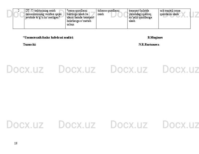 2 DT-75 traktorining osish 
mexanizmining vazifasi qaysi 
javobda t о ‘g‘ri k о ‘rsatilgan? *osma qurollarni 
traktorga ulash va 
ularni hamda transport 
holatlariga  о ‘rnatish 
uchun tirkama qurollarni 
osish transport holatda 
yurishdagi qishloq 
x о ‘jalik qurollariga 
ulash uch nuqtali osma 
qurollarni ulash
           
“Umumtexnik fanlar kafedrasi mudiri: B.Muqimov
Tuzuvchi: N.R.Rustamova
19