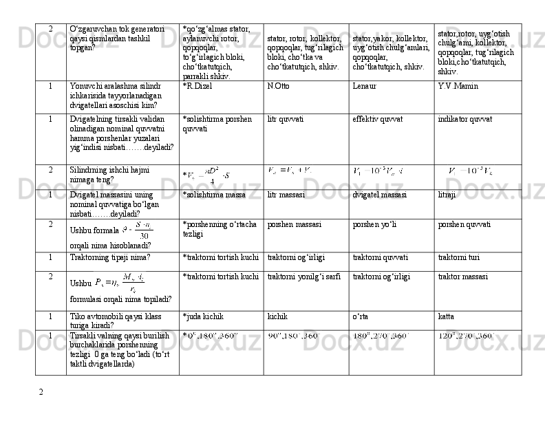 2 O‘zgaruvchan tok generatori 
qaysi qismlardan tashkil 
topgan? *qo‘zg‘almas stator, 
aylanuvchi rotor, 
qopqoqlar, 
t o ‘g‘irlagich bloki, 
cho‘tkatutqich, 
parrakli shkiv. stator, rotor, kollektor, 
qopqoqlar, tug‘rilagich
bloki, cho‘tka va 
cho‘tkatutqich, shkiv. stator,yakor, kollektor, 
uyg‘otish chulg‘amlari,
qopqoqlar, 
cho‘tkatutqich, shkiv. stator,rotor, uyg‘otish 
chulg‘ami, kollektor, 
qopqoqlar, tug‘rilagich 
bloki,cho‘tkatutqich, 
shkiv.
1 Yonuvchi aralashma silindr 
ichkarisida tayyorlanadigan 
dvigatellari asoschisi kim? *R.Dizel N.Otto Lenaur Y.V.Mamin
1 Dvigatelning tirsakli validan 
olinadigan nominal quvvatni 
hamma porshenlar yuzalari 
yig‘indisi nisbati…….deyiladi? *solishtirma porshen 
quvvati litr quvvati effektiv quvvat indikator quvvat
2 Silindrning ishchi hajmi 
nimaga teng? *
1 Dvigatel massasini uning 
nominal quvvatiga bo‘lgan 
nisbati…….deyiladi? *solishtirma massa litr massasi  dvigatel massasi litraji
2
Ushbu formala   
orqali nima hisoblanadi? *porshenning o‘rtacha 
tezligi porshen massasi porshen yo‘li porshen quvvati
1 Traktorni ng  tipaji nima? *traktorni tortish kuchi t raktorni  og‘irligi traktorni  quvvati traktorni  turi
2
Ushbu   
formulasi orqali nima topiladi? *traktorni tortish kuchi traktorni  yonilg‘i sarfi  traktorni  og‘irligi traktor  massasi
1 Tiko avtomobili qaysi klass 
turiga kiradi? *juda kichik kichik o‘rta katta
1 Tirsakli valning qaysi burilish 
burchaklarida porshenning 
tezligi  0 ga teng bo‘ladi (to‘rt 
taktli dvigatellarda) *
2 