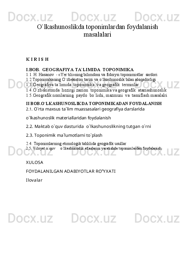 O`lkashunoslikda toponimlardan foydalanish
masalalari
K   I   R   I   S   H
I.BOB.   GEOGRAFIYA TA`LIMIDA  TOPONIMIKA  
1.1.  H .  H asanov   -  «Yer tili»ning bilimdoni va fidoiysi   toponimistlar  sardori
1.2. Toponimikaning O`zbekiston tarixi va o`lkashunoslik bilan aloqadorligi
1.3. Geografiya ta`limida  toponimika  va geografik  terminlar
1.4.О`zbekistonda  hozirgi zamon  toponimika va geografik  atamashunoslik
1.5.Geografik nomlarning  paydo  bo`lishi, mazmuni  va  tasniflash masalalri
II BOB.O`LKASHUNOSLIKDA TOPONIMIKADAN FOYDALANISH
2.1.  O`rta maxsus ta`lim muassasalari geografiya darslarida 
o`lkashunoslik materiallaridan foydalanish
2.2.   Maktab o`quv dasturida  o`lkashunoslikning tutgan o`rni
2.3. Toponimik ma`lumotlarni to`plash
2.4. Toponimlarning etimologik tahlilida geografik usullar 
2.5. V iloyat o`quv   o`lkashunoslik atlaslarini yaratishda toponimlardan foydalanish
X ULOSA
FOY DA LA N ILGA N   ADA BIY OTLA R RO Y X A TI	

Ilov alar 